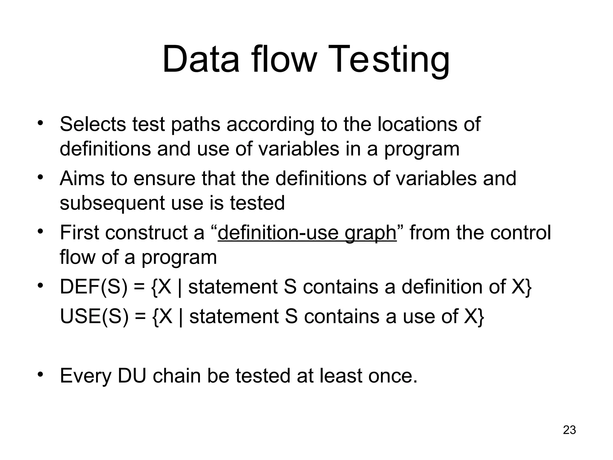 Data flow Testing
• Selects test paths according to the locations of
definitions and use of variables in a program
• Aims to ensure that the definitions of variables and
subsequent use is tested
• First construct a “definition-use graph” from the control
flow of a program
• DEF(S) = {X | statement S contains a definition of X}
USE(S) = {X | statement S contains a use of X}
• Every DU chain be tested at least once.
23
 