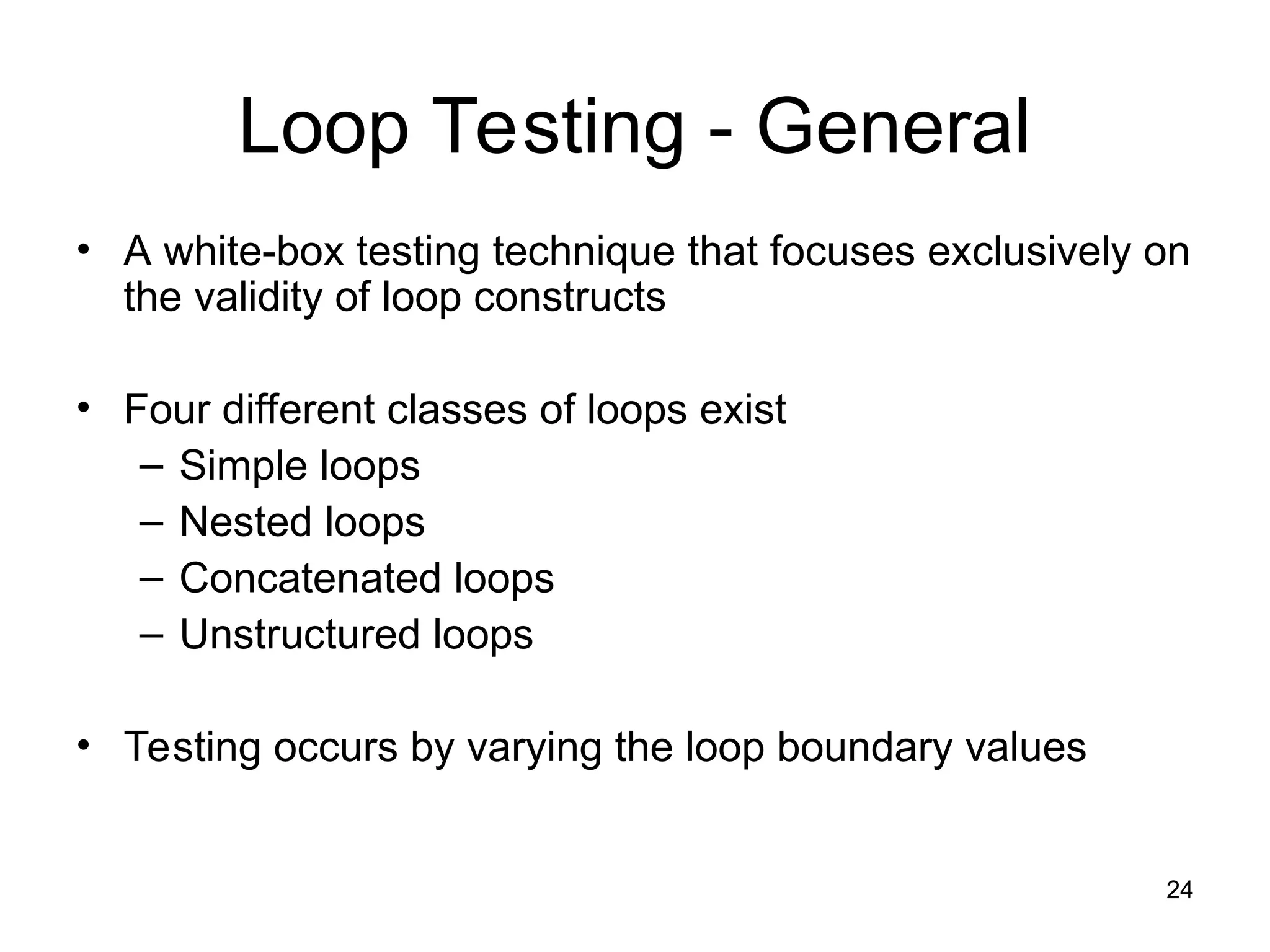 24
Loop Testing - General
• A white-box testing technique that focuses exclusively on
the validity of loop constructs
• Four different classes of loops exist
– Simple loops
– Nested loops
– Concatenated loops
– Unstructured loops
• Testing occurs by varying the loop boundary values
 