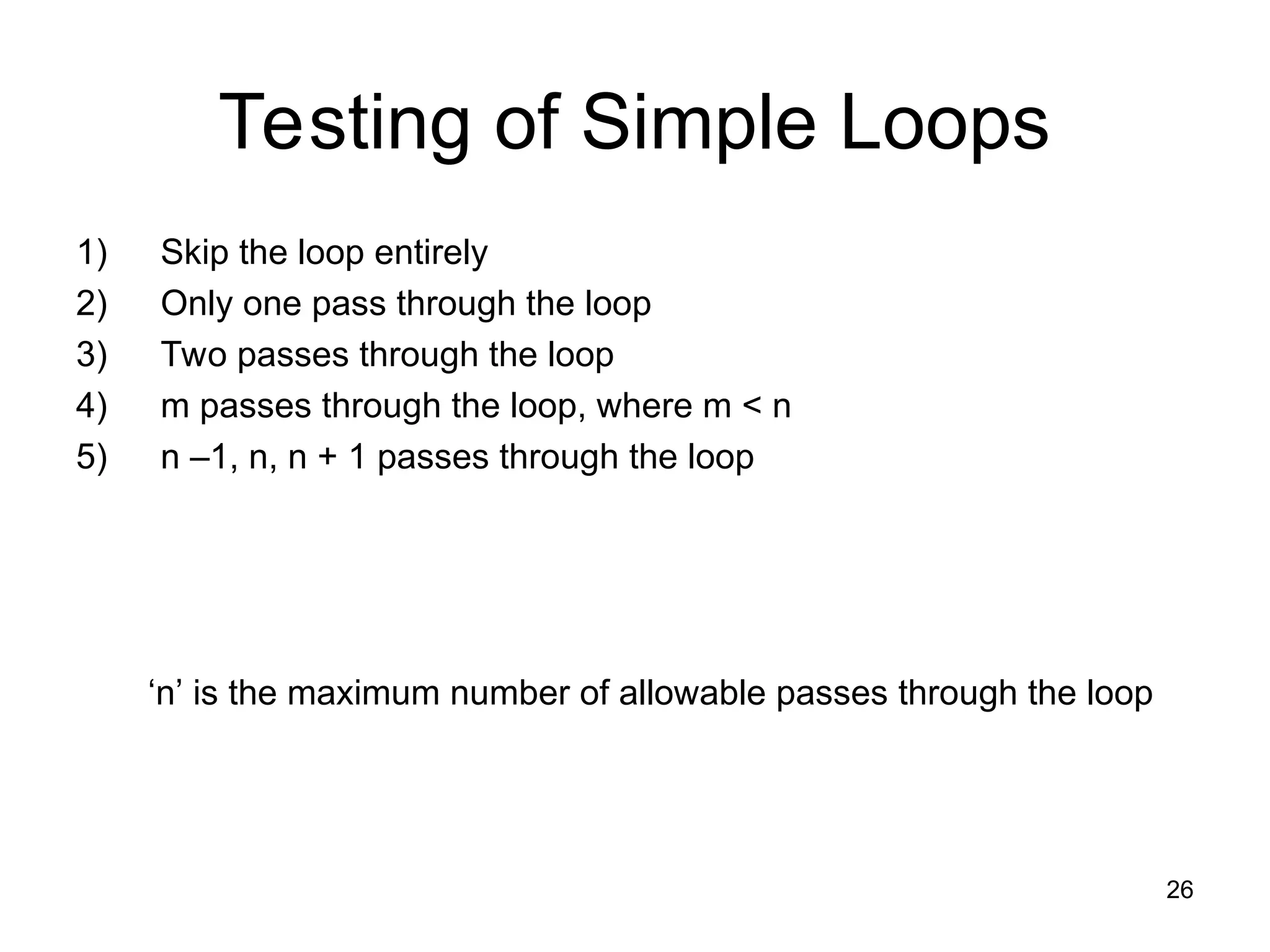 26
Testing of Simple Loops
1) Skip the loop entirely
2) Only one pass through the loop
3) Two passes through the loop
4) m passes through the loop, where m < n
5) n –1, n, n + 1 passes through the loop
‘n’ is the maximum number of allowable passes through the loop
 