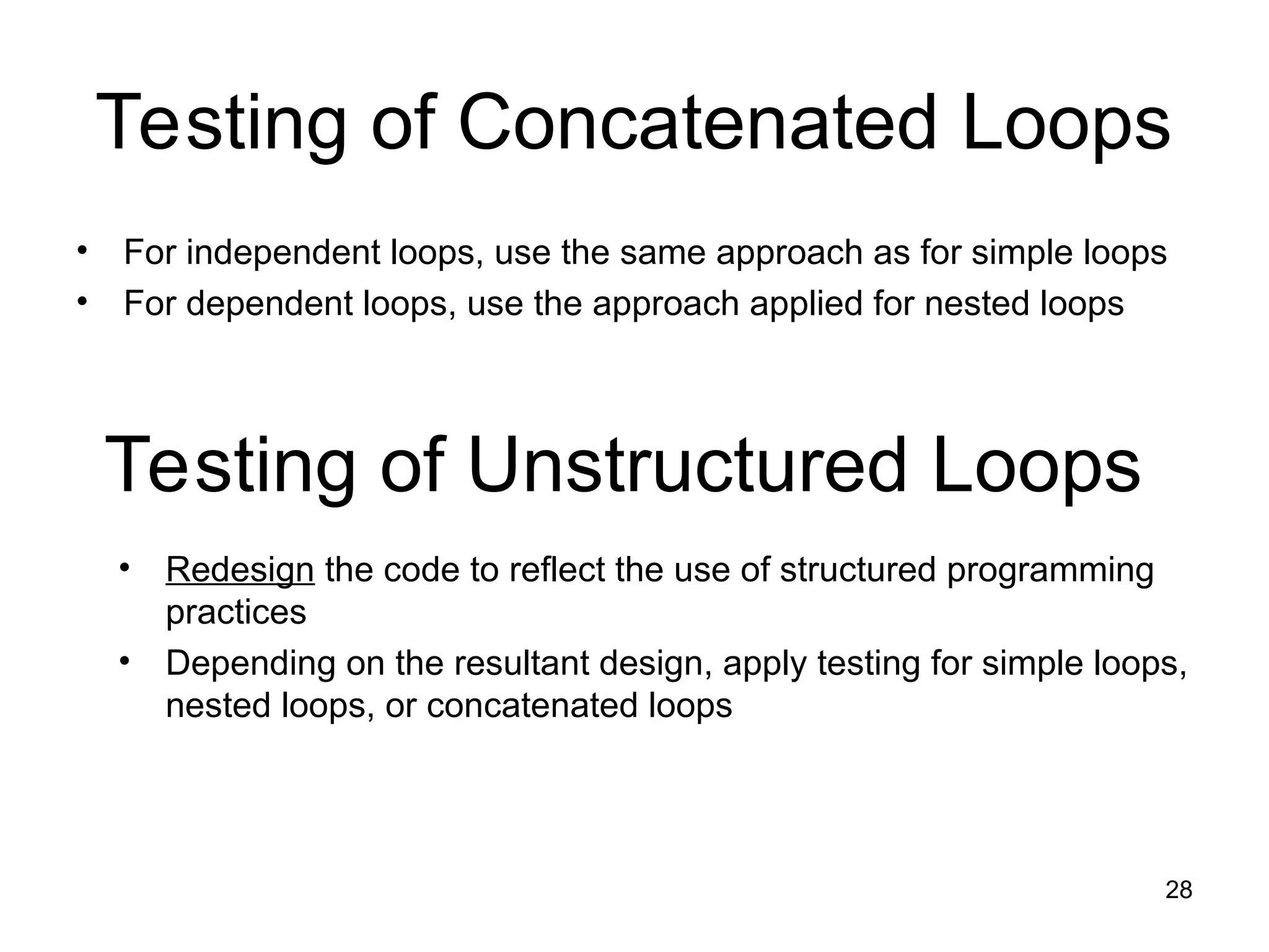 28
Testing of Concatenated Loops
• For independent loops, use the same approach as for simple loops
• For dependent loops, use the approach applied for nested loops
Testing of Unstructured Loops
• Redesign the code to reflect the use of structured programming
practices
• Depending on the resultant design, apply testing for simple loops,
nested loops, or concatenated loops
 