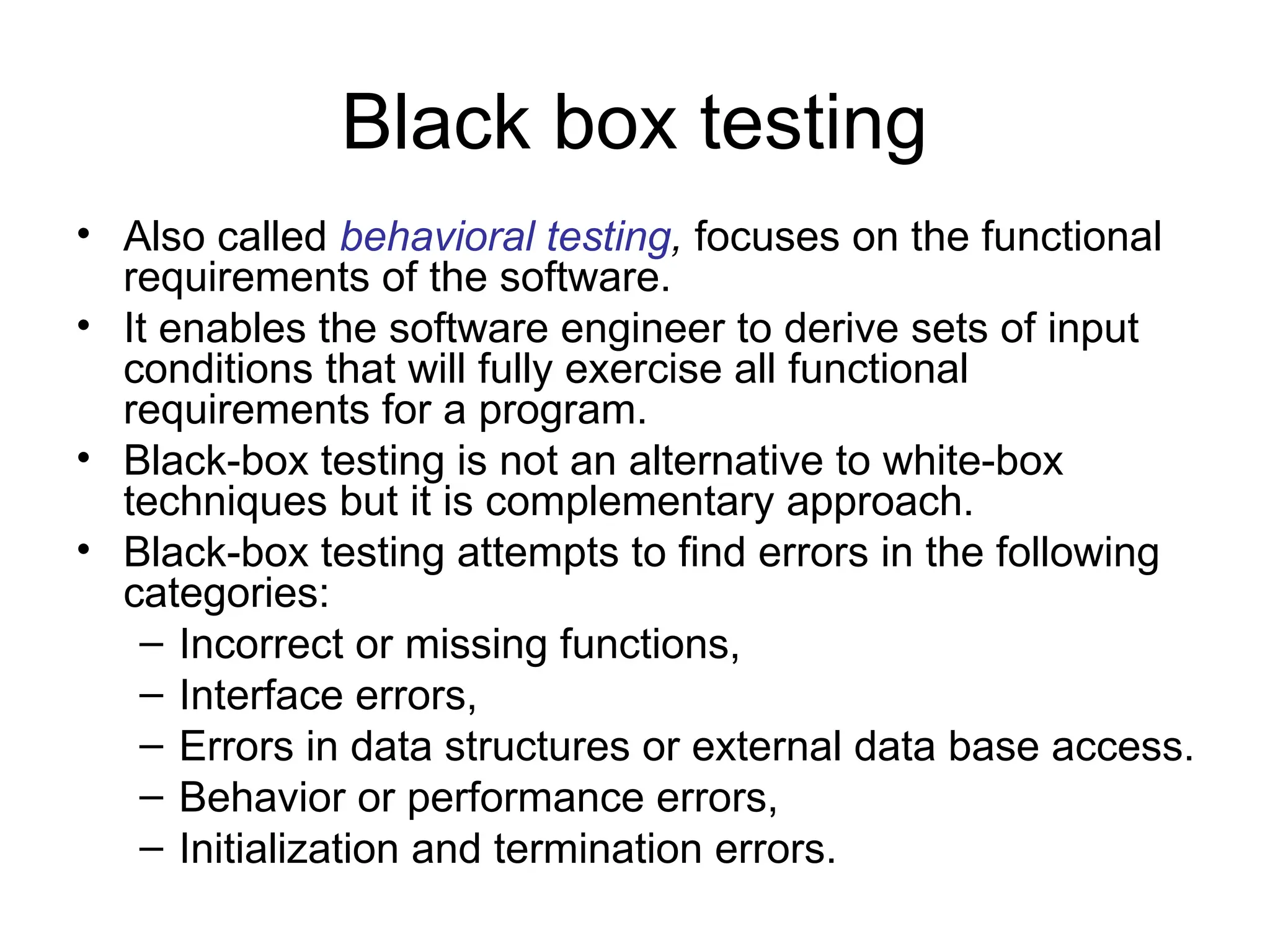Black box testing
• Also called behavioral testing, focuses on the functional
requirements of the software.
• It enables the software engineer to derive sets of input
conditions that will fully exercise all functional
requirements for a program.
• Black-box testing is not an alternative to white-box
techniques but it is complementary approach.
• Black-box testing attempts to find errors in the following
categories:
– Incorrect or missing functions,
– Interface errors,
– Errors in data structures or external data base access.
– Behavior or performance errors,
– Initialization and termination errors.
 