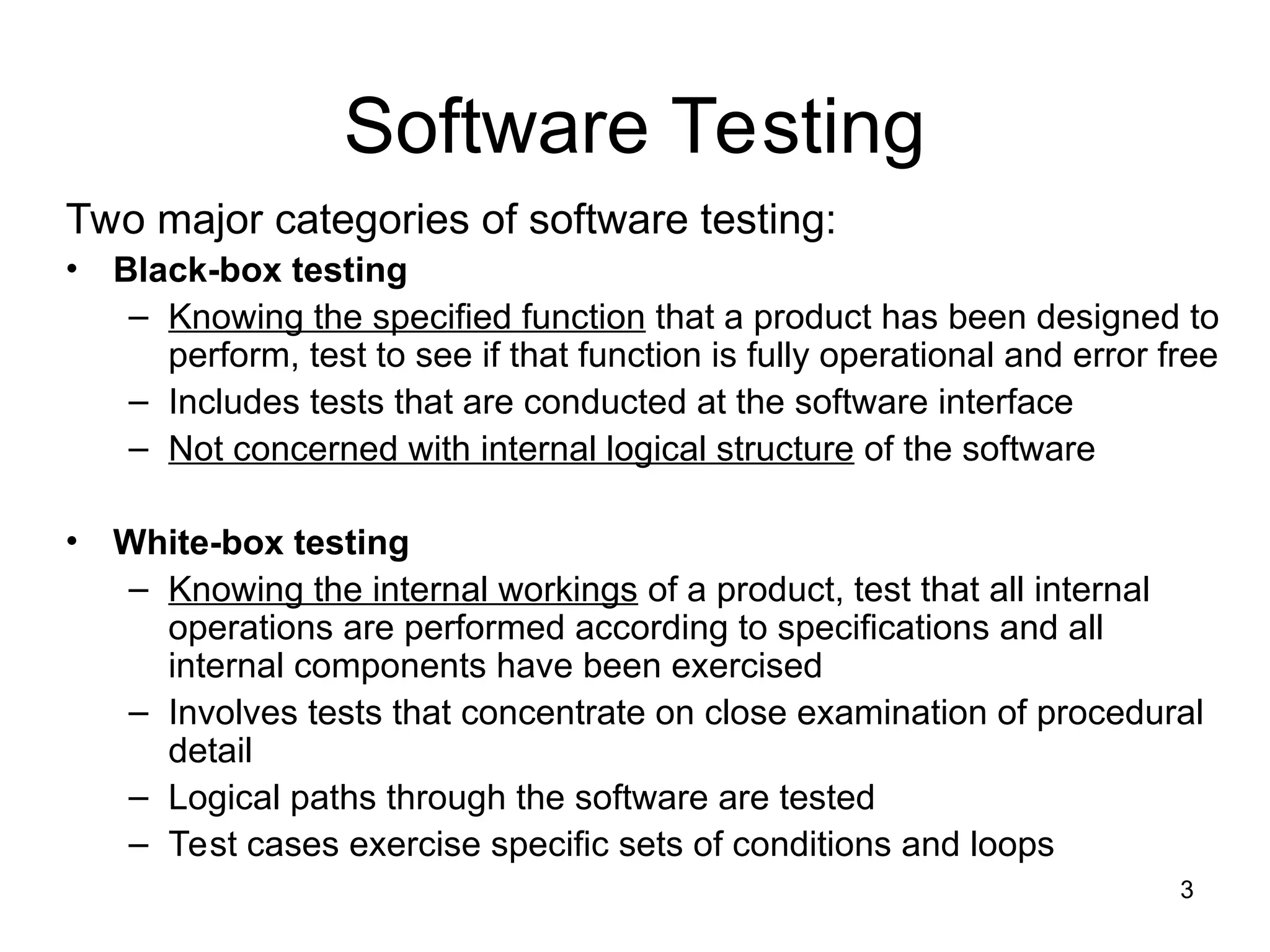 3
Software Testing
Two major categories of software testing:
• Black-box testing
– Knowing the specified function that a product has been designed to
perform, test to see if that function is fully operational and error free
– Includes tests that are conducted at the software interface
– Not concerned with internal logical structure of the software
• White-box testing
– Knowing the internal workings of a product, test that all internal
operations are performed according to specifications and all
internal components have been exercised
– Involves tests that concentrate on close examination of procedural
detail
– Logical paths through the software are tested
– Test cases exercise specific sets of conditions and loops
 