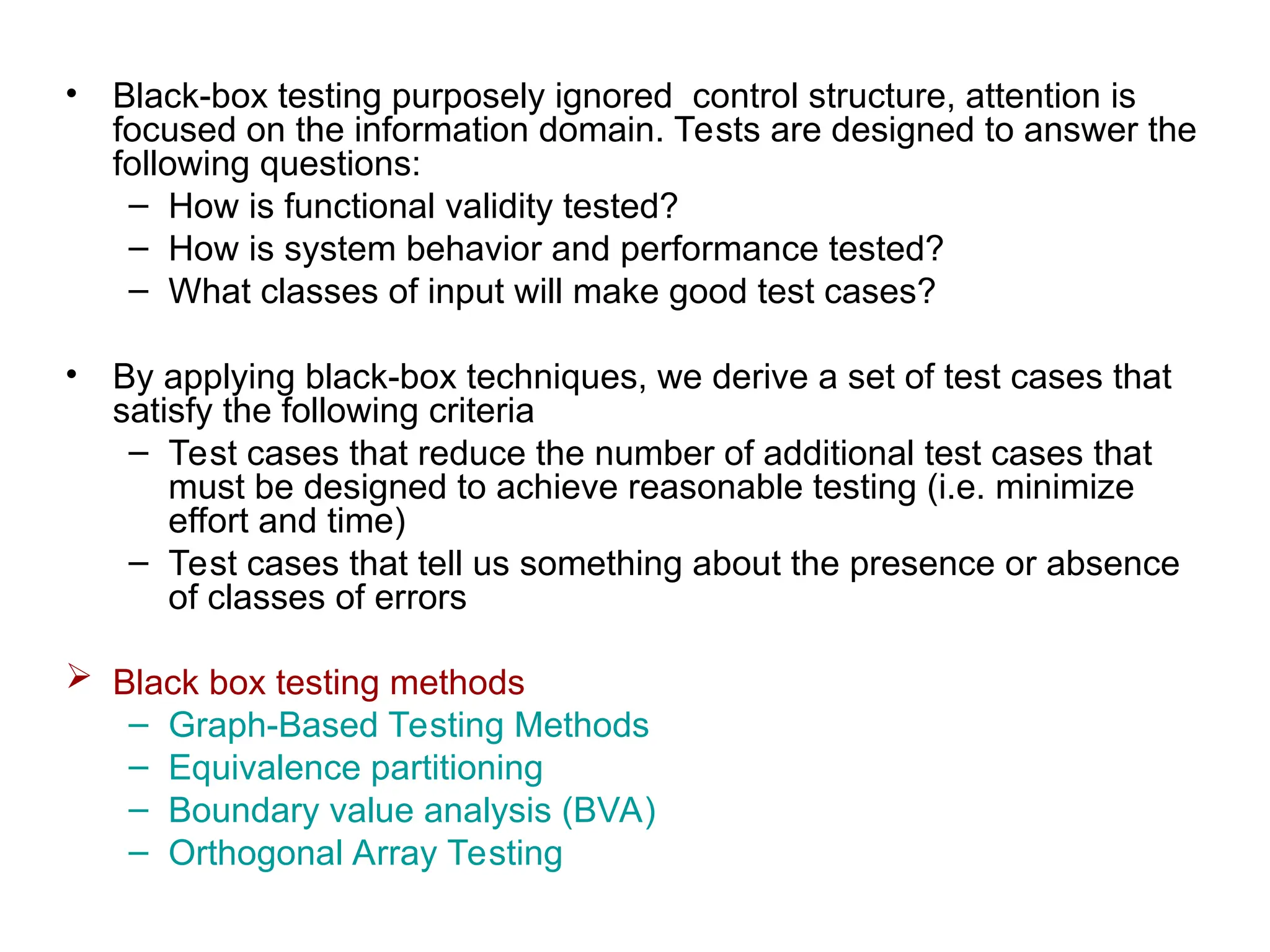 • Black-box testing purposely ignored control structure, attention is
focused on the information domain. Tests are designed to answer the
following questions:
– How is functional validity tested?
– How is system behavior and performance tested?
– What classes of input will make good test cases?
• By applying black-box techniques, we derive a set of test cases that
satisfy the following criteria
– Test cases that reduce the number of additional test cases that
must be designed to achieve reasonable testing (i.e. minimize
effort and time)
– Test cases that tell us something about the presence or absence
of classes of errors
 Black box testing methods
– Graph-Based Testing Methods
– Equivalence partitioning
– Boundary value analysis (BVA)
– Orthogonal Array Testing
 