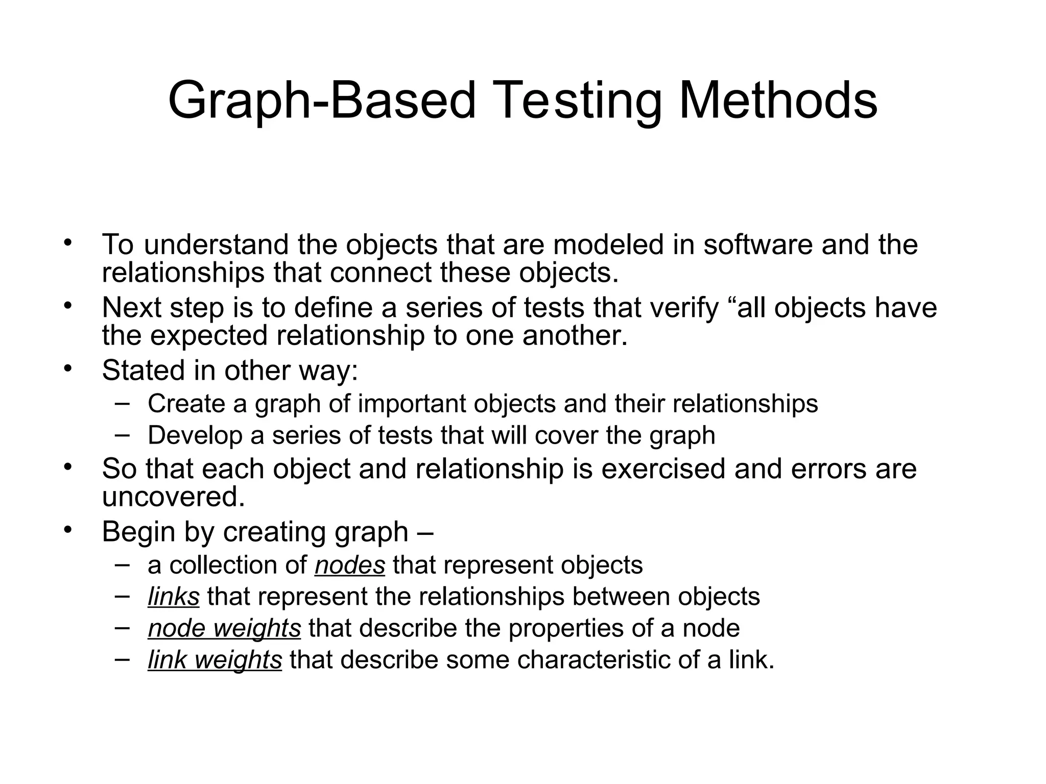 Graph-Based Testing Methods
• To understand the objects that are modeled in software and the
relationships that connect these objects.
• Next step is to define a series of tests that verify “all objects have
the expected relationship to one another.
• Stated in other way:
– Create a graph of important objects and their relationships
– Develop a series of tests that will cover the graph
• So that each object and relationship is exercised and errors are
uncovered.
• Begin by creating graph –
– a collection of nodes that represent objects
– links that represent the relationships between objects
– node weights that describe the properties of a node
– link weights that describe some characteristic of a link.
 
