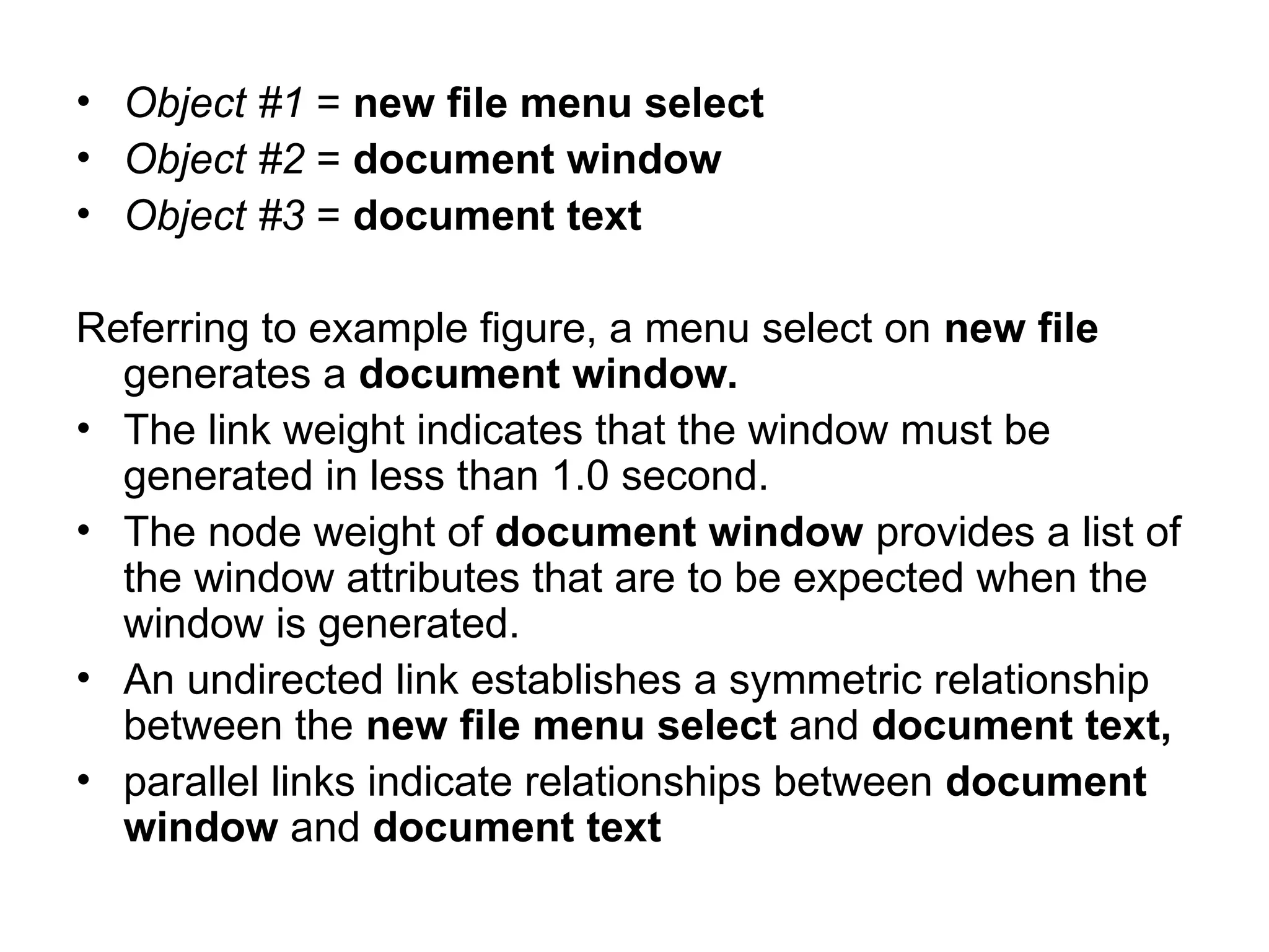• Object #1 = new file menu select
• Object #2 = document window
• Object #3 = document text
Referring to example figure, a menu select on new file
generates a document window.
• The link weight indicates that the window must be
generated in less than 1.0 second.
• The node weight of document window provides a list of
the window attributes that are to be expected when the
window is generated.
• An undirected link establishes a symmetric relationship
between the new file menu select and document text,
• parallel links indicate relationships between document
window and document text
 