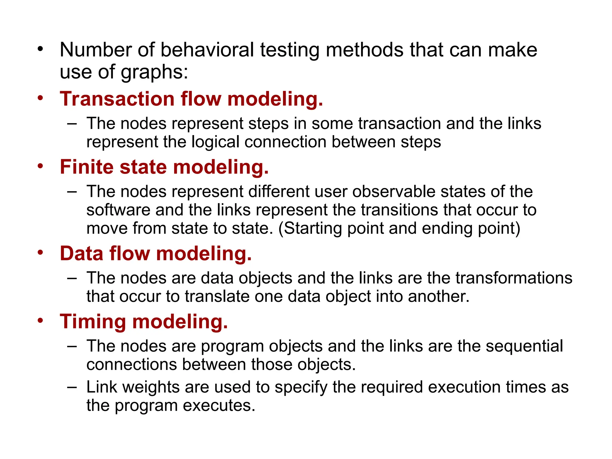 • Number of behavioral testing methods that can make
use of graphs:
• Transaction flow modeling.
– The nodes represent steps in some transaction and the links
represent the logical connection between steps
• Finite state modeling.
– The nodes represent different user observable states of the
software and the links represent the transitions that occur to
move from state to state. (Starting point and ending point)
• Data flow modeling.
– The nodes are data objects and the links are the transformations
that occur to translate one data object into another.
• Timing modeling.
– The nodes are program objects and the links are the sequential
connections between those objects.
– Link weights are used to specify the required execution times as
the program executes.
 