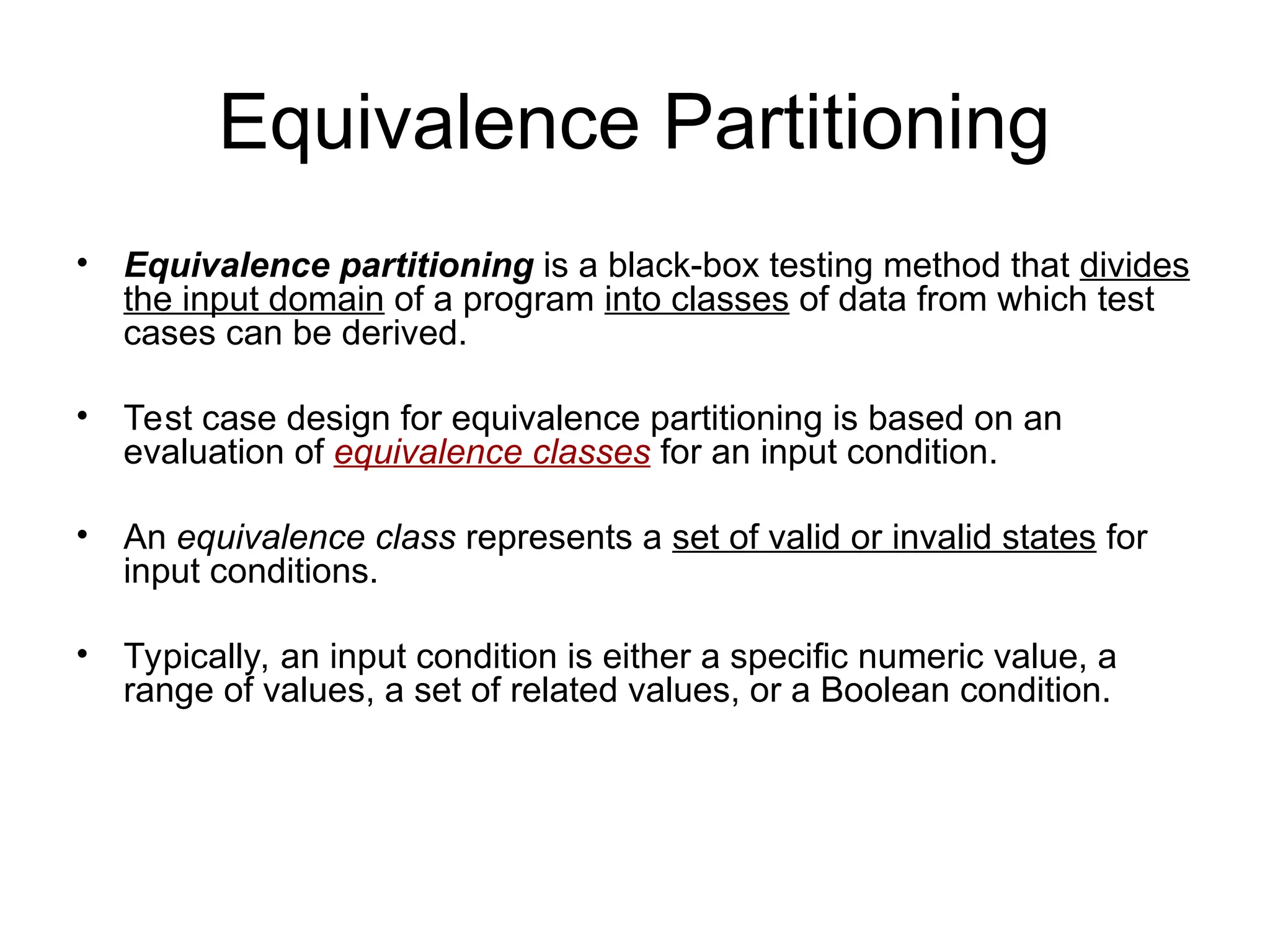 Equivalence Partitioning
• Equivalence partitioning is a black-box testing method that divides
the input domain of a program into classes of data from which test
cases can be derived.
• Test case design for equivalence partitioning is based on an
evaluation of equivalence classes for an input condition.
• An equivalence class represents a set of valid or invalid states for
input conditions.
• Typically, an input condition is either a specific numeric value, a
range of values, a set of related values, or a Boolean condition.
 