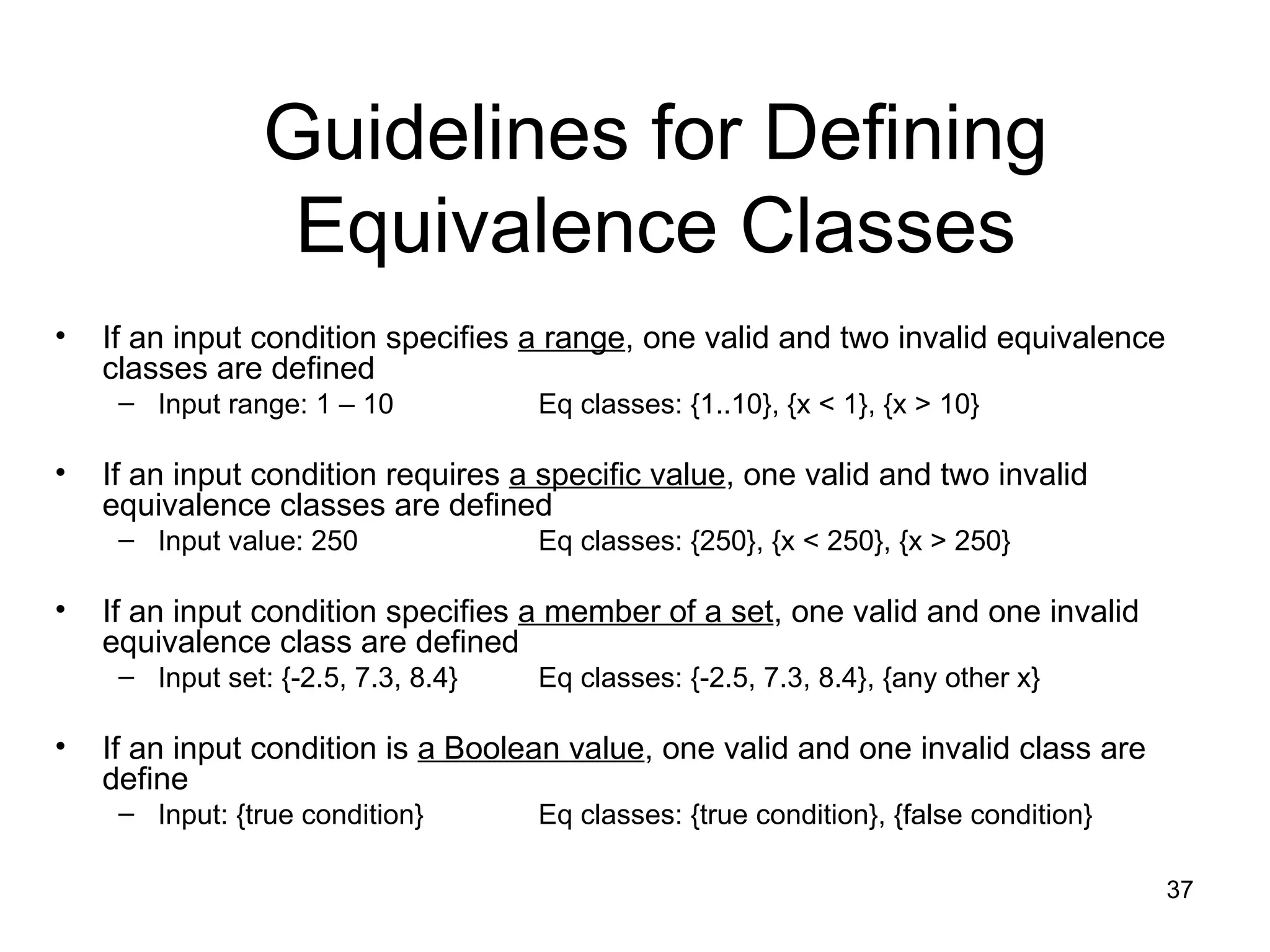 37
Guidelines for Defining
Equivalence Classes
• If an input condition specifies a range, one valid and two invalid equivalence
classes are defined
– Input range: 1 – 10 Eq classes: {1..10}, {x < 1}, {x > 10}
• If an input condition requires a specific value, one valid and two invalid
equivalence classes are defined
– Input value: 250 Eq classes: {250}, {x < 250}, {x > 250}
• If an input condition specifies a member of a set, one valid and one invalid
equivalence class are defined
– Input set: {-2.5, 7.3, 8.4} Eq classes: {-2.5, 7.3, 8.4}, {any other x}
• If an input condition is a Boolean value, one valid and one invalid class are
define
– Input: {true condition} Eq classes: {true condition}, {false condition}
 