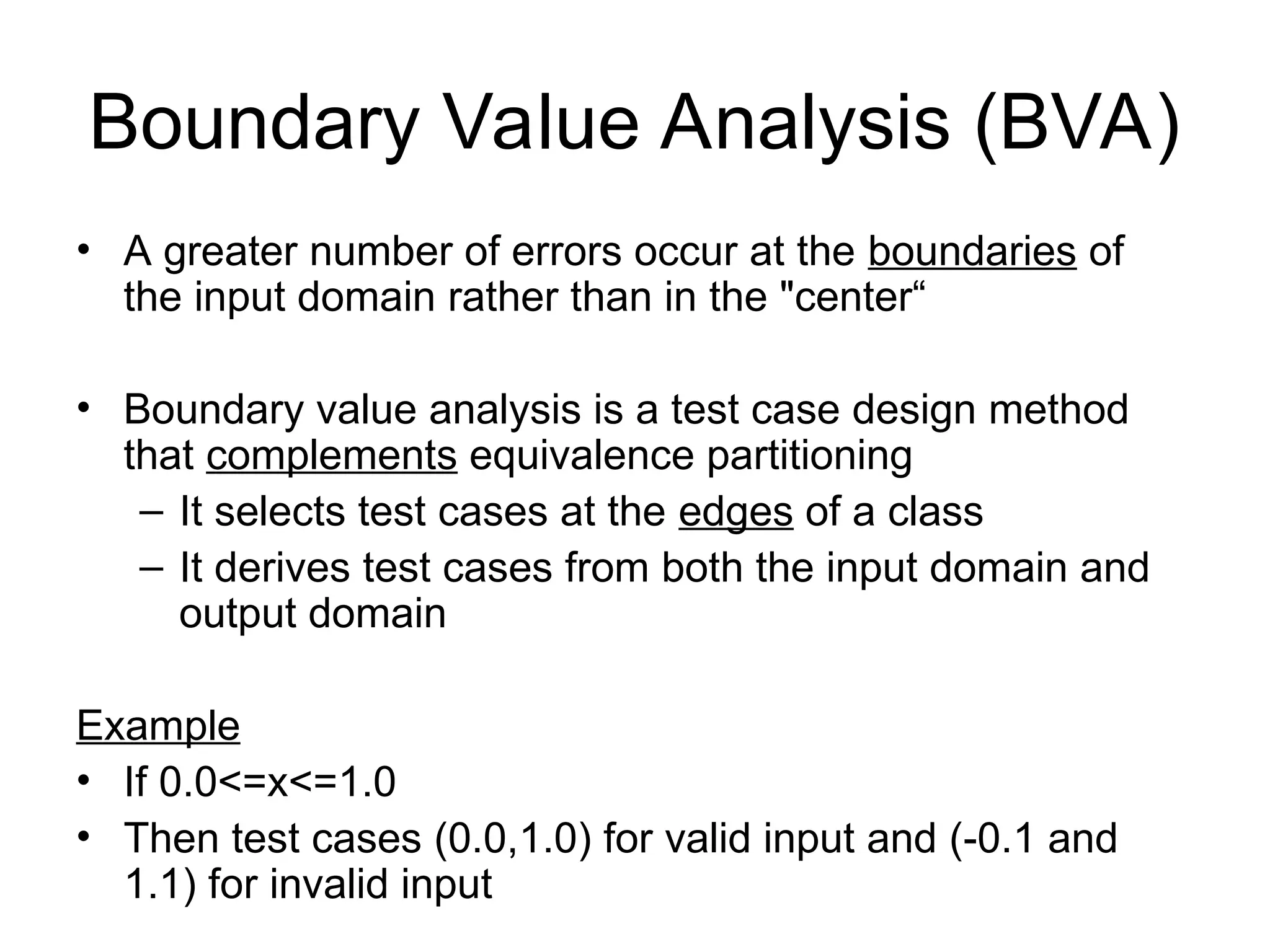 Boundary Value Analysis (BVA)
• A greater number of errors occur at the boundaries of
the input domain rather than in the "center“
• Boundary value analysis is a test case design method
that complements equivalence partitioning
– It selects test cases at the edges of a class
– It derives test cases from both the input domain and
output domain
Example
• If 0.0<=x<=1.0
• Then test cases (0.0,1.0) for valid input and (-0.1 and
1.1) for invalid input
 