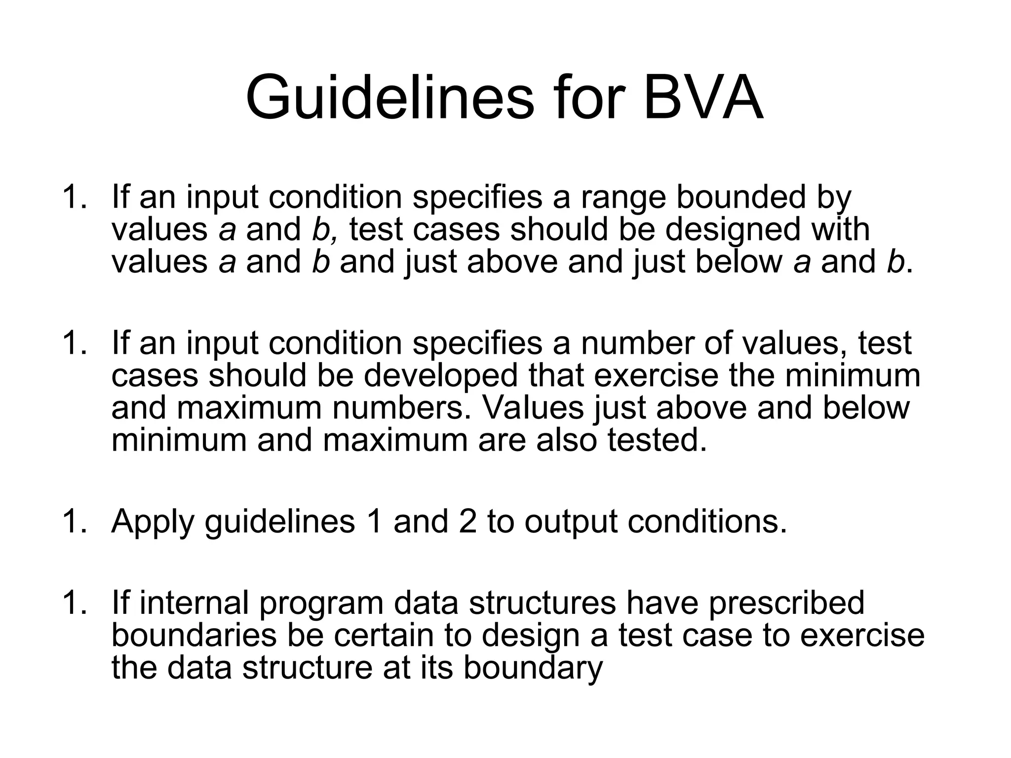 Guidelines for BVA
1. If an input condition specifies a range bounded by
values a and b, test cases should be designed with
values a and b and just above and just below a and b.
1. If an input condition specifies a number of values, test
cases should be developed that exercise the minimum
and maximum numbers. Values just above and below
minimum and maximum are also tested.
1. Apply guidelines 1 and 2 to output conditions.
1. If internal program data structures have prescribed
boundaries be certain to design a test case to exercise
the data structure at its boundary
 