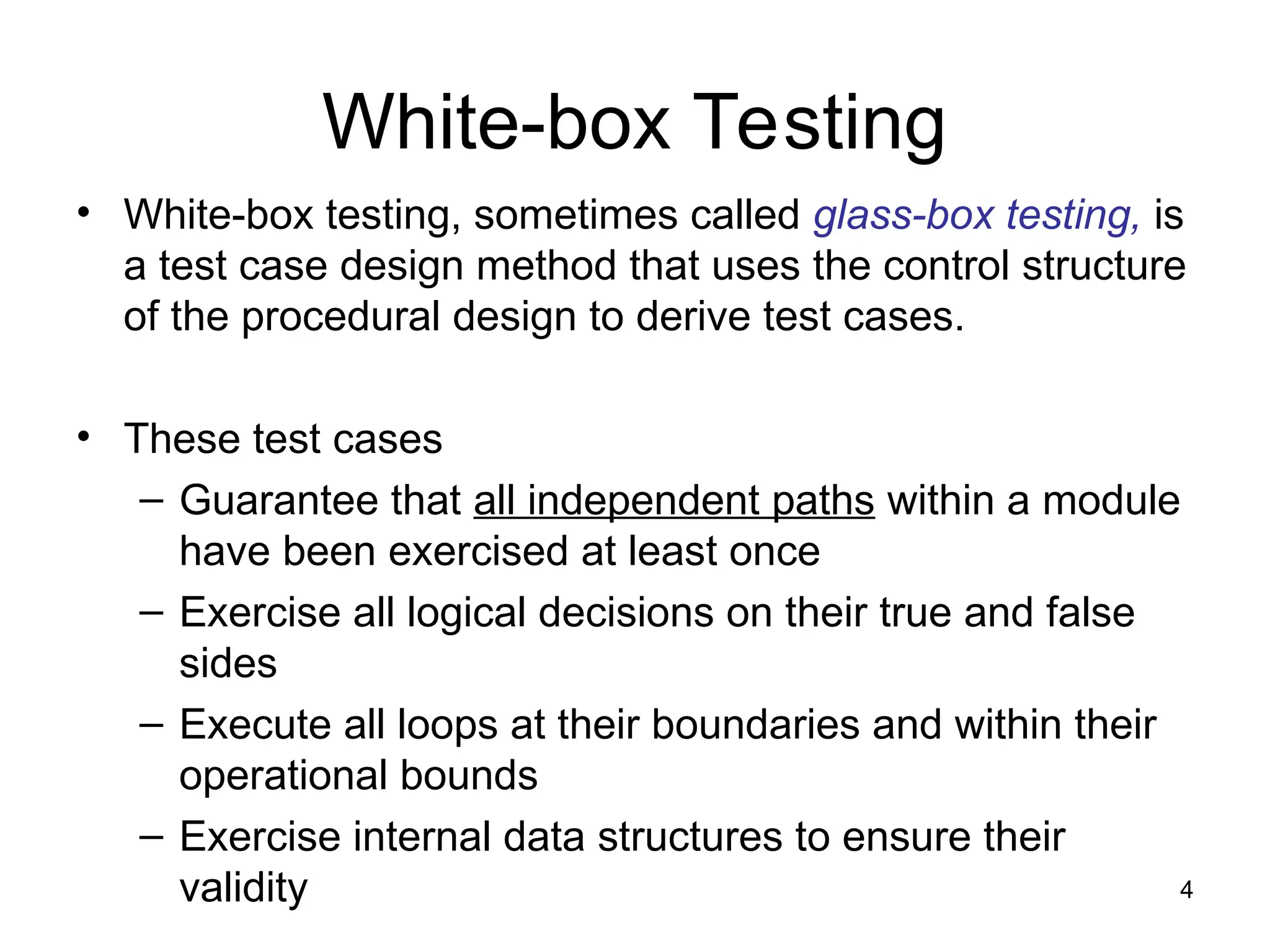 4
White-box Testing
• White-box testing, sometimes called glass-box testing, is
a test case design method that uses the control structure
of the procedural design to derive test cases.
• These test cases
– Guarantee that all independent paths within a module
have been exercised at least once
– Exercise all logical decisions on their true and false
sides
– Execute all loops at their boundaries and within their
operational bounds
– Exercise internal data structures to ensure their
validity
 