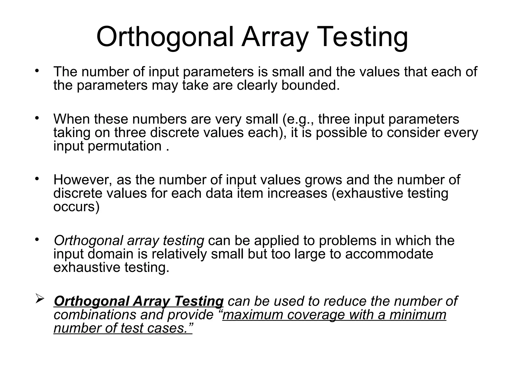Orthogonal Array Testing
• The number of input parameters is small and the values that each of
the parameters may take are clearly bounded.
• When these numbers are very small (e.g., three input parameters
taking on three discrete values each), it is possible to consider every
input permutation .
• However, as the number of input values grows and the number of
discrete values for each data item increases (exhaustive testing
occurs)
• Orthogonal array testing can be applied to problems in which the
input domain is relatively small but too large to accommodate
exhaustive testing.
 Orthogonal Array Testing can be used to reduce the number of
combinations and provide “maximum coverage with a minimum
number of test cases.”
 