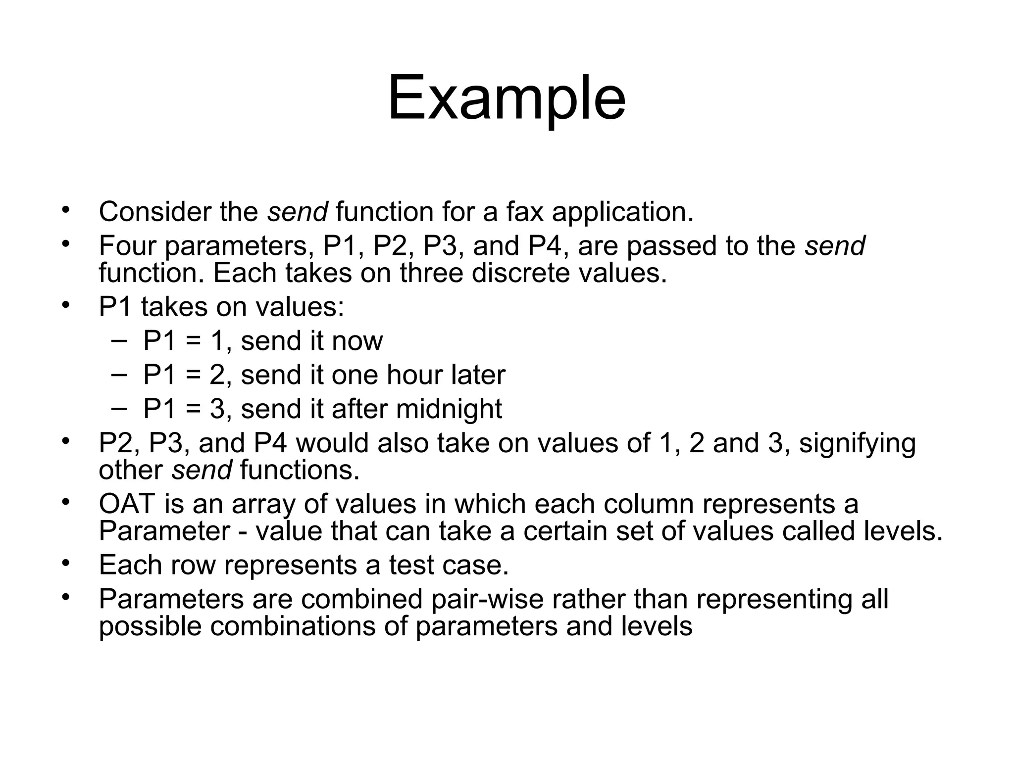 Example
• Consider the send function for a fax application.
• Four parameters, P1, P2, P3, and P4, are passed to the send
function. Each takes on three discrete values.
• P1 takes on values:
– P1 = 1, send it now
– P1 = 2, send it one hour later
– P1 = 3, send it after midnight
• P2, P3, and P4 would also take on values of 1, 2 and 3, signifying
other send functions.
• OAT is an array of values in which each column represents a
Parameter - value that can take a certain set of values called levels.
• Each row represents a test case.
• Parameters are combined pair-wise rather than representing all
possible combinations of parameters and levels
 