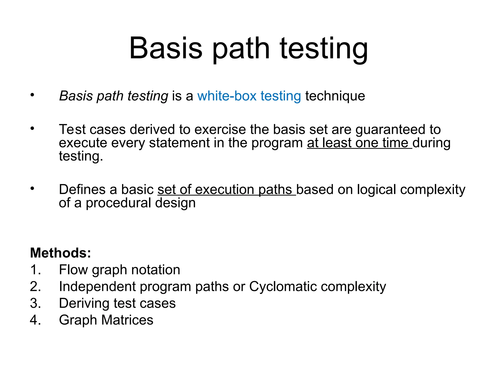 Basis path testing
• Basis path testing is a white-box testing technique
• Test cases derived to exercise the basis set are guaranteed to
execute every statement in the program at least one time during
testing.
• Defines a basic set of execution paths based on logical complexity
of a procedural design
Methods:
1. Flow graph notation
2. Independent program paths or Cyclomatic complexity
3. Deriving test cases
4. Graph Matrices
 