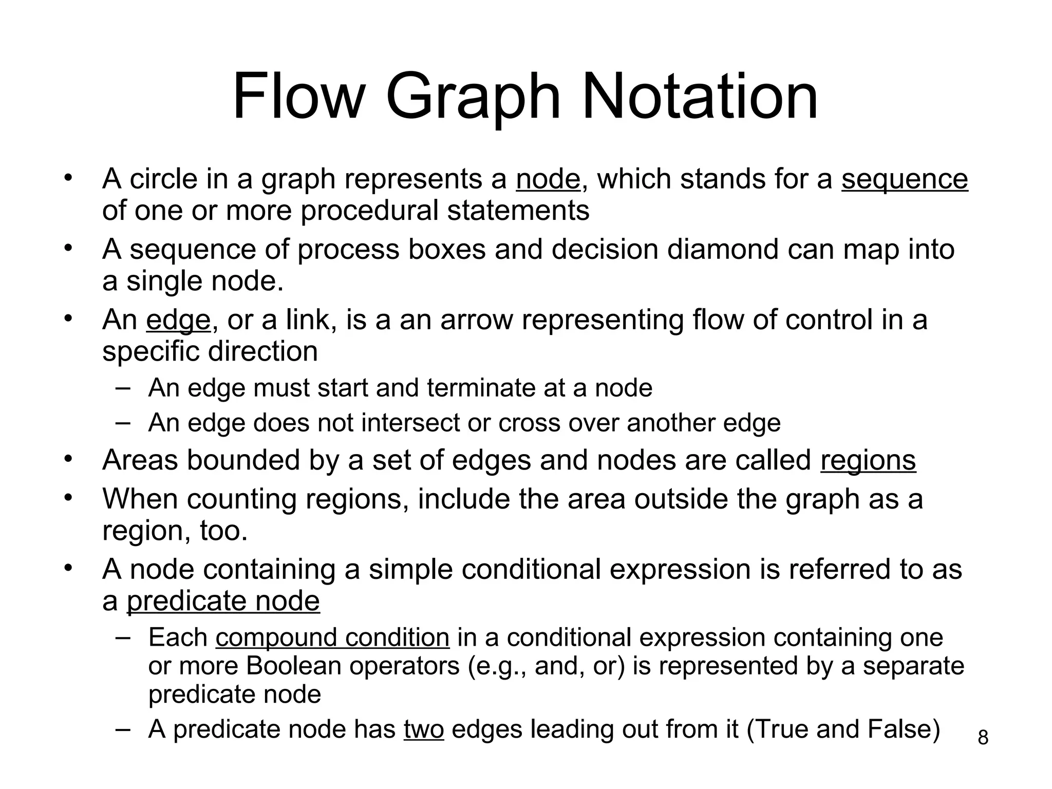 8
Flow Graph Notation
• A circle in a graph represents a node, which stands for a sequence
of one or more procedural statements
• A sequence of process boxes and decision diamond can map into
a single node.
• An edge, or a link, is a an arrow representing flow of control in a
specific direction
– An edge must start and terminate at a node
– An edge does not intersect or cross over another edge
• Areas bounded by a set of edges and nodes are called regions
• When counting regions, include the area outside the graph as a
region, too.
• A node containing a simple conditional expression is referred to as
a predicate node
– Each compound condition in a conditional expression containing one
or more Boolean operators (e.g., and, or) is represented by a separate
predicate node
– A predicate node has two edges leading out from it (True and False)
 