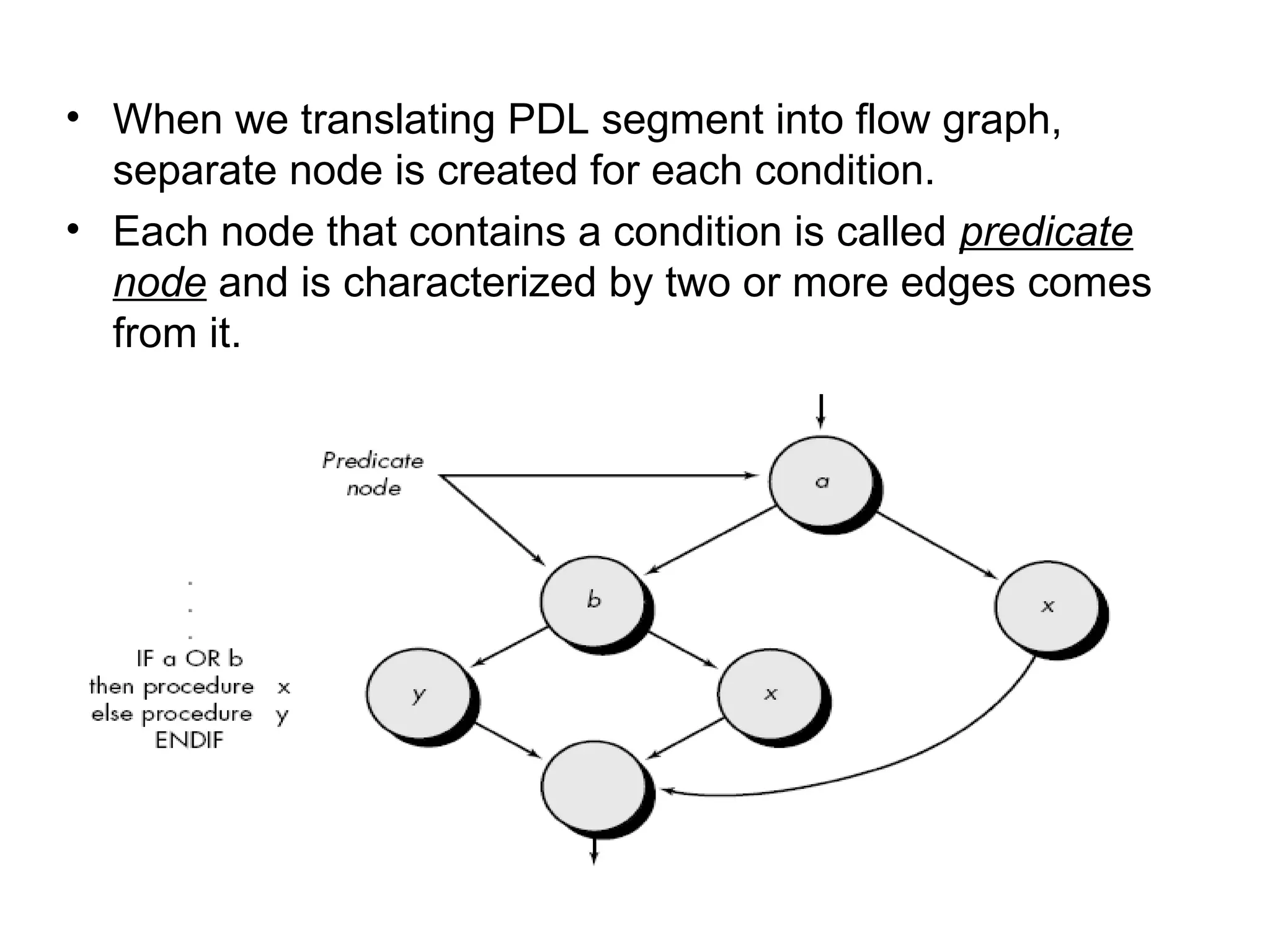 • When we translating PDL segment into flow graph,
separate node is created for each condition.
• Each node that contains a condition is called predicate
node and is characterized by two or more edges comes
from it.
 