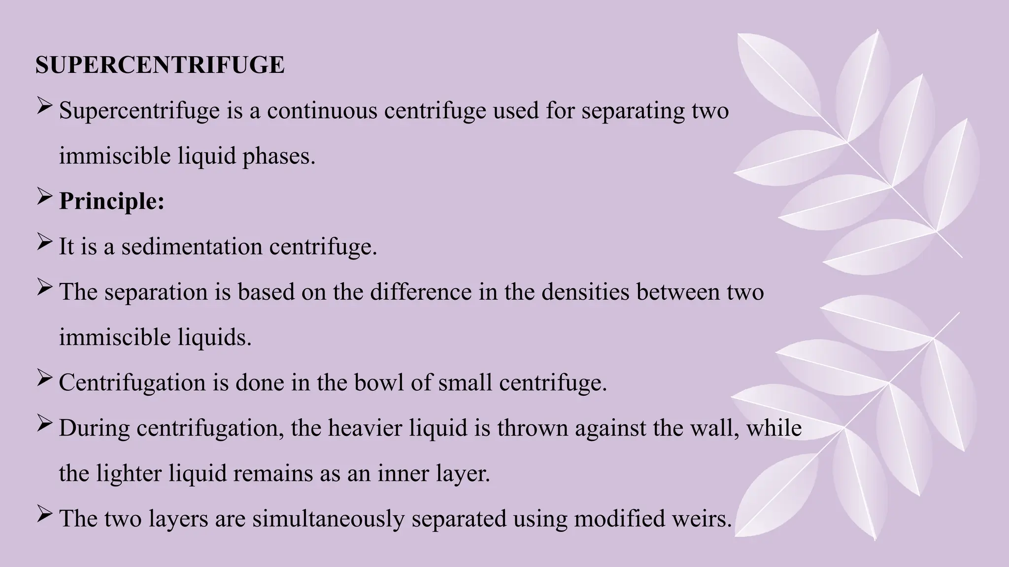 SUPERCENTRIFUGE
Supercentrifuge is a continuous centrifuge used for separating two
immiscible liquid phases.
Principle:
It is a sedimentation centrifuge.
The separation is based on the difference in the densities between two
immiscible liquids.
Centrifugation is done in the bowl of small centrifuge.
During centrifugation, the heavier liquid is thrown against the wall, while
the lighter liquid remains as an inner layer.
The two layers are simultaneously separated using modified weirs.
 