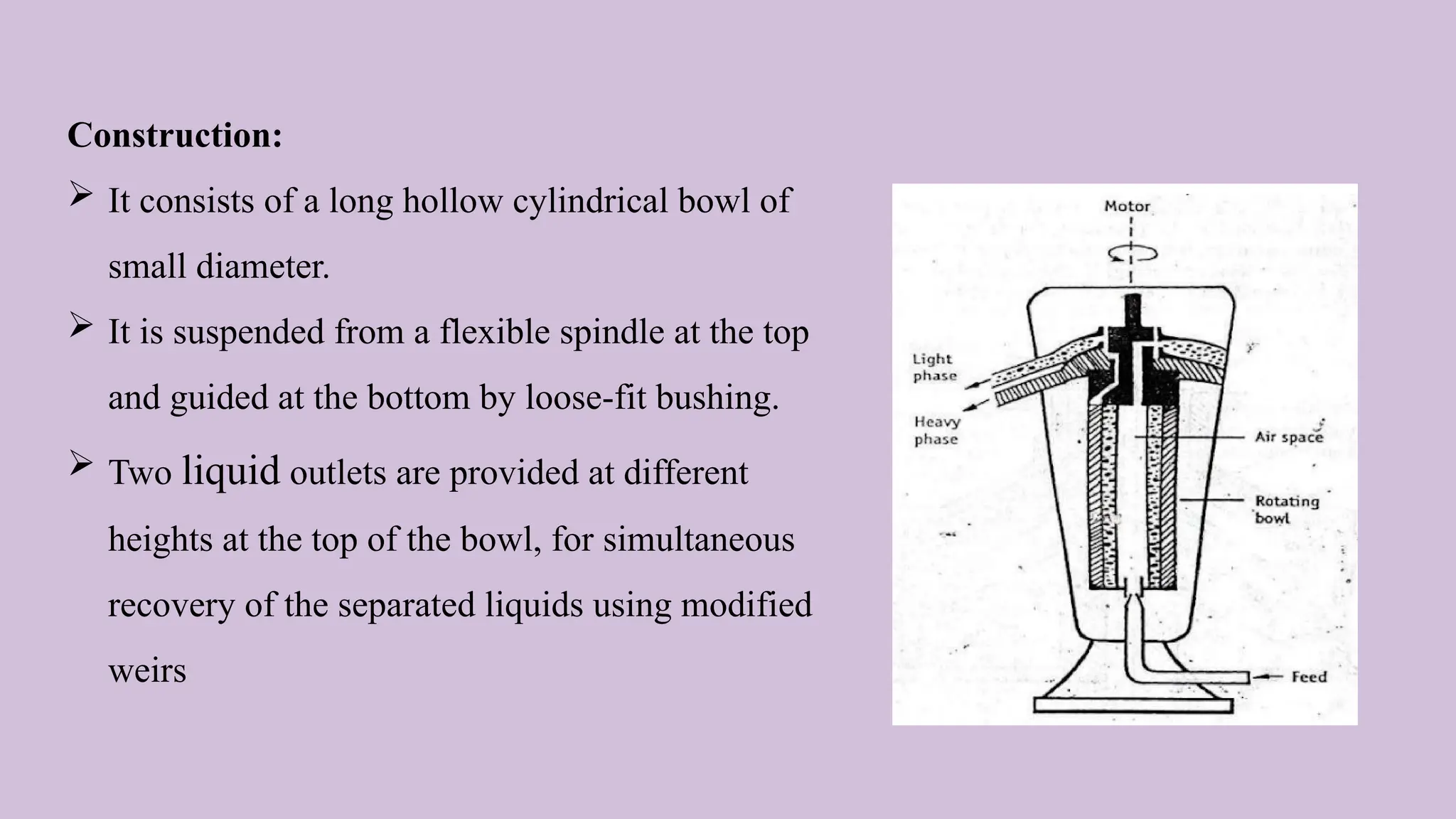 Construction:
 It consists of a long hollow cylindrical bowl of
small diameter.
 It is suspended from a flexible spindle at the top
and guided at the bottom by loose-fit bushing.
 Two liquid outlets are provided at different
heights at the top of the bowl, for simultaneous
recovery of the separated liquids using modified
weirs
 