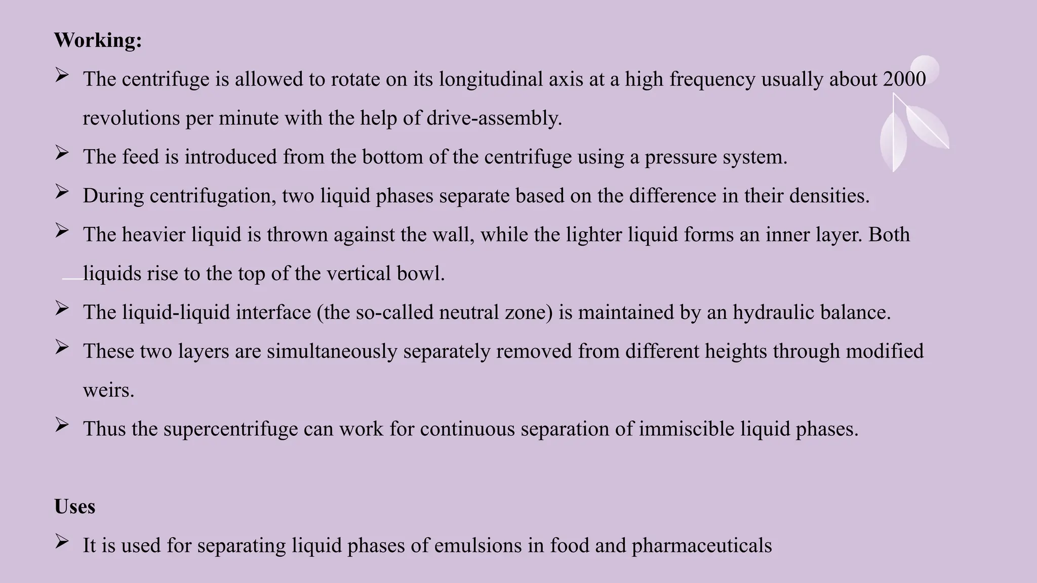 Working:
 The centrifuge is allowed to rotate on its longitudinal axis at a high frequency usually about 2000
revolutions per minute with the help of drive-assembly.
 The feed is introduced from the bottom of the centrifuge using a pressure system.
 During centrifugation, two liquid phases separate based on the difference in their densities.
 The heavier liquid is thrown against the wall, while the lighter liquid forms an inner layer. Both
liquids rise to the top of the vertical bowl.
 The liquid-liquid interface (the so-called neutral zone) is maintained by an hydraulic balance.
 These two layers are simultaneously separately removed from different heights through modified
weirs.
 Thus the supercentrifuge can work for continuous separation of immiscible liquid phases.
Uses
 It is used for separating liquid phases of emulsions in food and pharmaceuticals
 