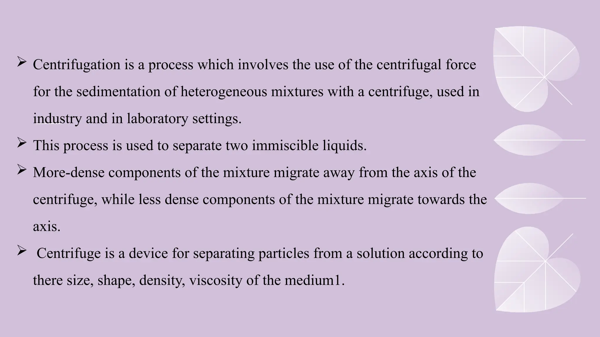  Centrifugation is a process which involves the use of the centrifugal force
for the sedimentation of heterogeneous mixtures with a centrifuge, used in
industry and in laboratory settings.
 This process is used to separate two immiscible liquids.
 More-dense components of the mixture migrate away from the axis of the
centrifuge, while less dense components of the mixture migrate towards the
axis.
 Centrifuge is a device for separating particles from a solution according to
there size, shape, density, viscosity of the medium1.
 