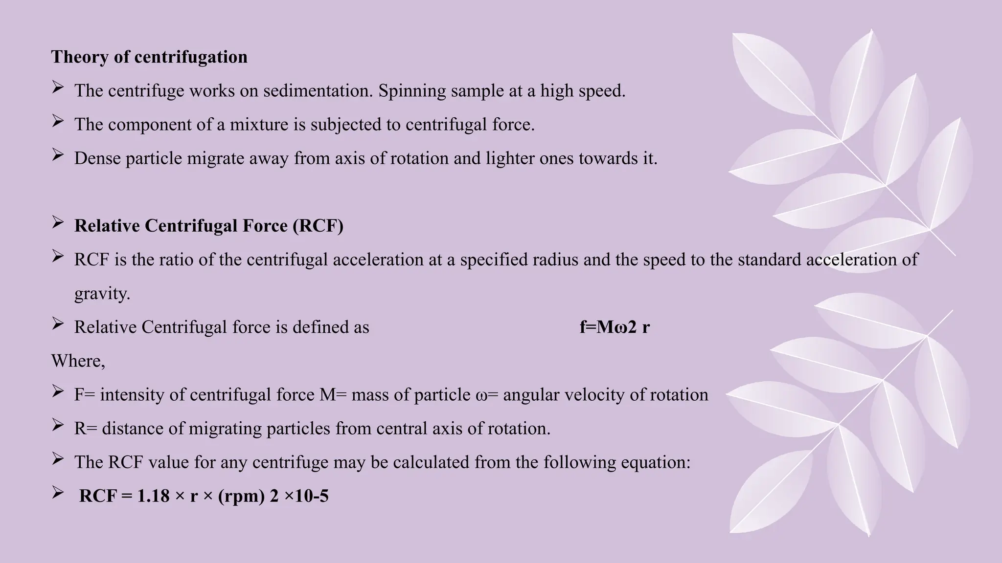 Theory of centrifugation
 The centrifuge works on sedimentation. Spinning sample at a high speed.
 The component of a mixture is subjected to centrifugal force.
 Dense particle migrate away from axis of rotation and lighter ones towards it.
 Relative Centrifugal Force (RCF)
 RCF is the ratio of the centrifugal acceleration at a specified radius and the speed to the standard acceleration of
gravity.
 Relative Centrifugal force is defined as f=Mω2 r
Where,
 F= intensity of centrifugal force M= mass of particle ω= angular velocity of rotation
 R= distance of migrating particles from central axis of rotation.
 The RCF value for any centrifuge may be calculated from the following equation:
 RCF = 1.18 × r × (rpm) 2 ×10-5
 
