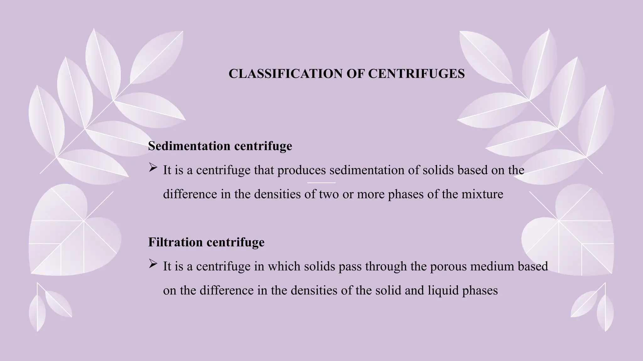 CLASSIFICATION OF CENTRIFUGES
Sedimentation centrifuge
 It is a centrifuge that produces sedimentation of solids based on the
difference in the densities of two or more phases of the mixture
Filtration centrifuge
 It is a centrifuge in which solids pass through the porous medium based
on the difference in the densities of the solid and liquid phases
 