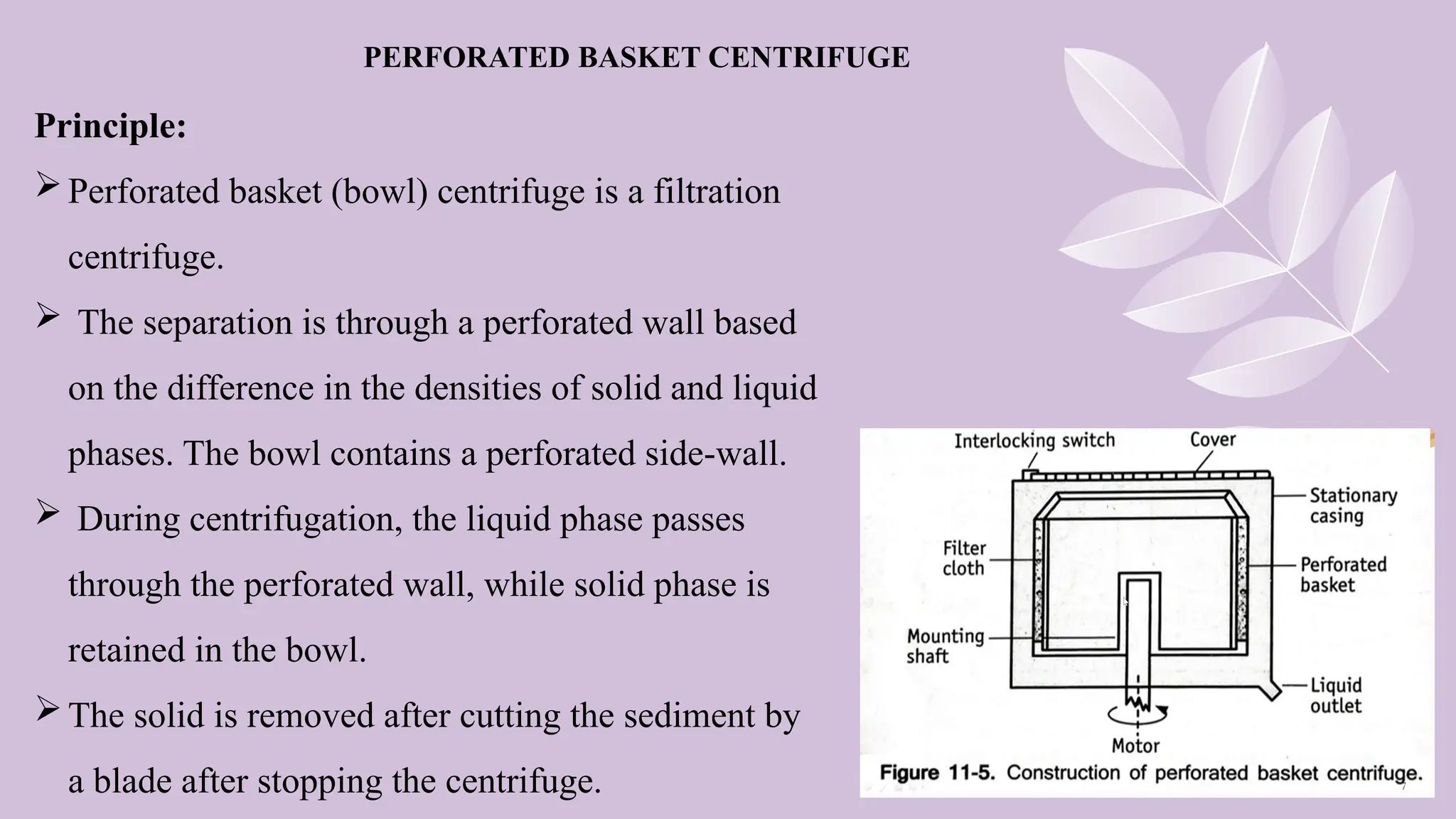 Principle:
Perforated basket (bowl) centrifuge is a filtration
centrifuge.
 The separation is through a perforated wall based
on the difference in the densities of solid and liquid
phases. The bowl contains a perforated side-wall.
 During centrifugation, the liquid phase passes
through the perforated wall, while solid phase is
retained in the bowl.
The solid is removed after cutting the sediment by
a blade after stopping the centrifuge.
PERFORATED BASKET CENTRIFUGE
 