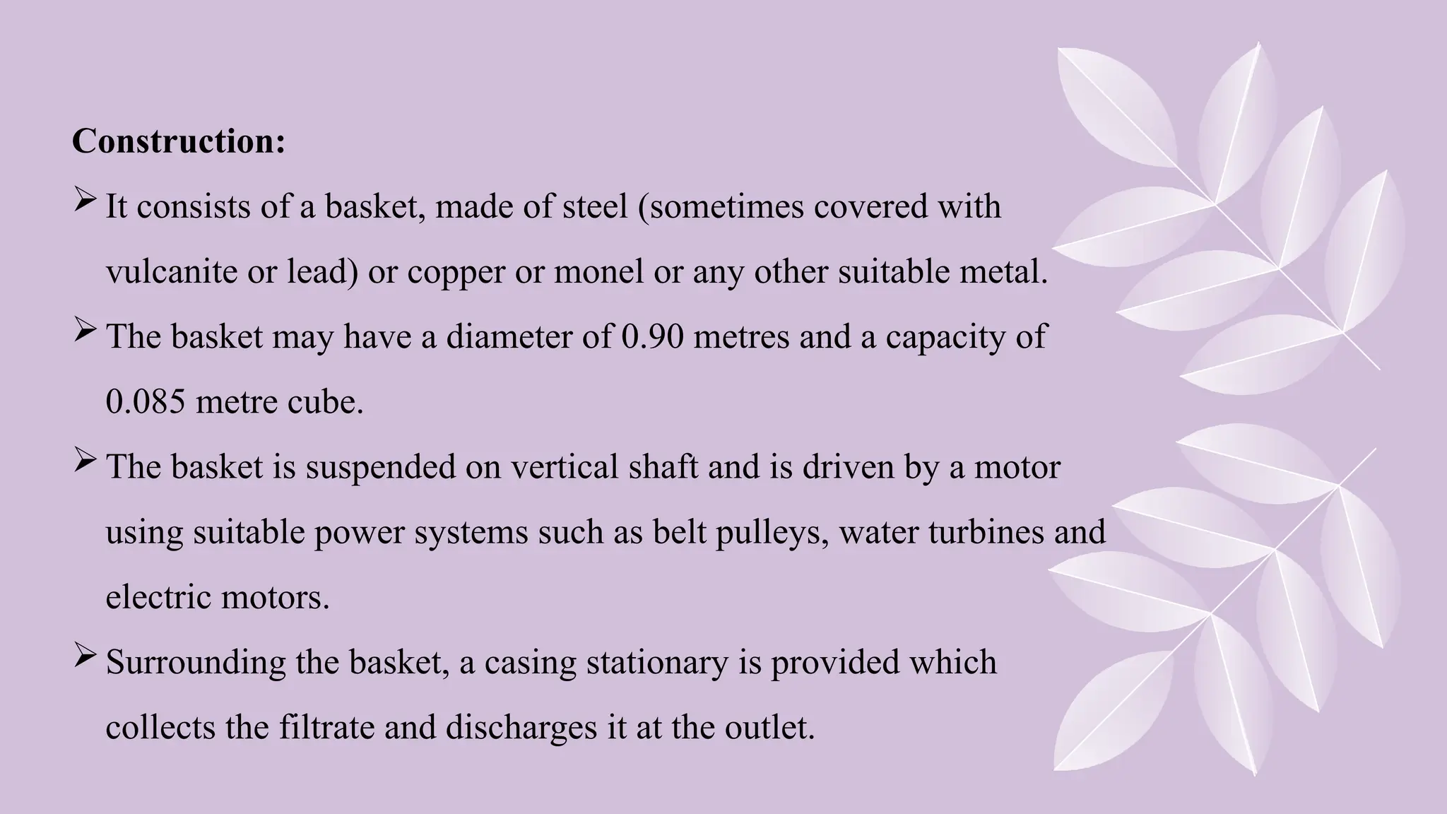 Construction:
It consists of a basket, made of steel (sometimes covered with
vulcanite or lead) or copper or monel or any other suitable metal.
The basket may have a diameter of 0.90 metres and a capacity of
0.085 metre cube.
The basket is suspended on vertical shaft and is driven by a motor
using suitable power systems such as belt pulleys, water turbines and
electric motors.
Surrounding the basket, a casing stationary is provided which
collects the filtrate and discharges it at the outlet.
 