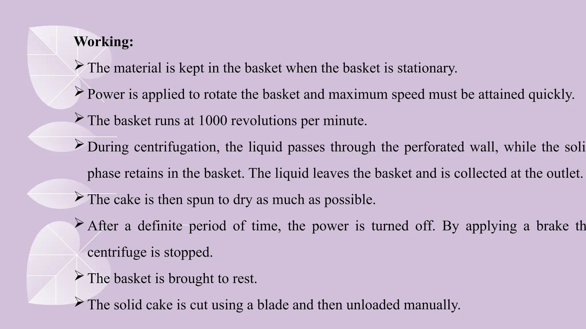 Working:
The material is kept in the basket when the basket is stationary.
Power is applied to rotate the basket and maximum speed must be attained quickly.
The basket runs at 1000 revolutions per minute.
During centrifugation, the liquid passes through the perforated wall, while the solid
phase retains in the basket. The liquid leaves the basket and is collected at the outlet.
The cake is then spun to dry as much as possible.
After a definite period of time, the power is turned off. By applying a brake th
centrifuge is stopped.
The basket is brought to rest.
The solid cake is cut using a blade and then unloaded manually.
 
