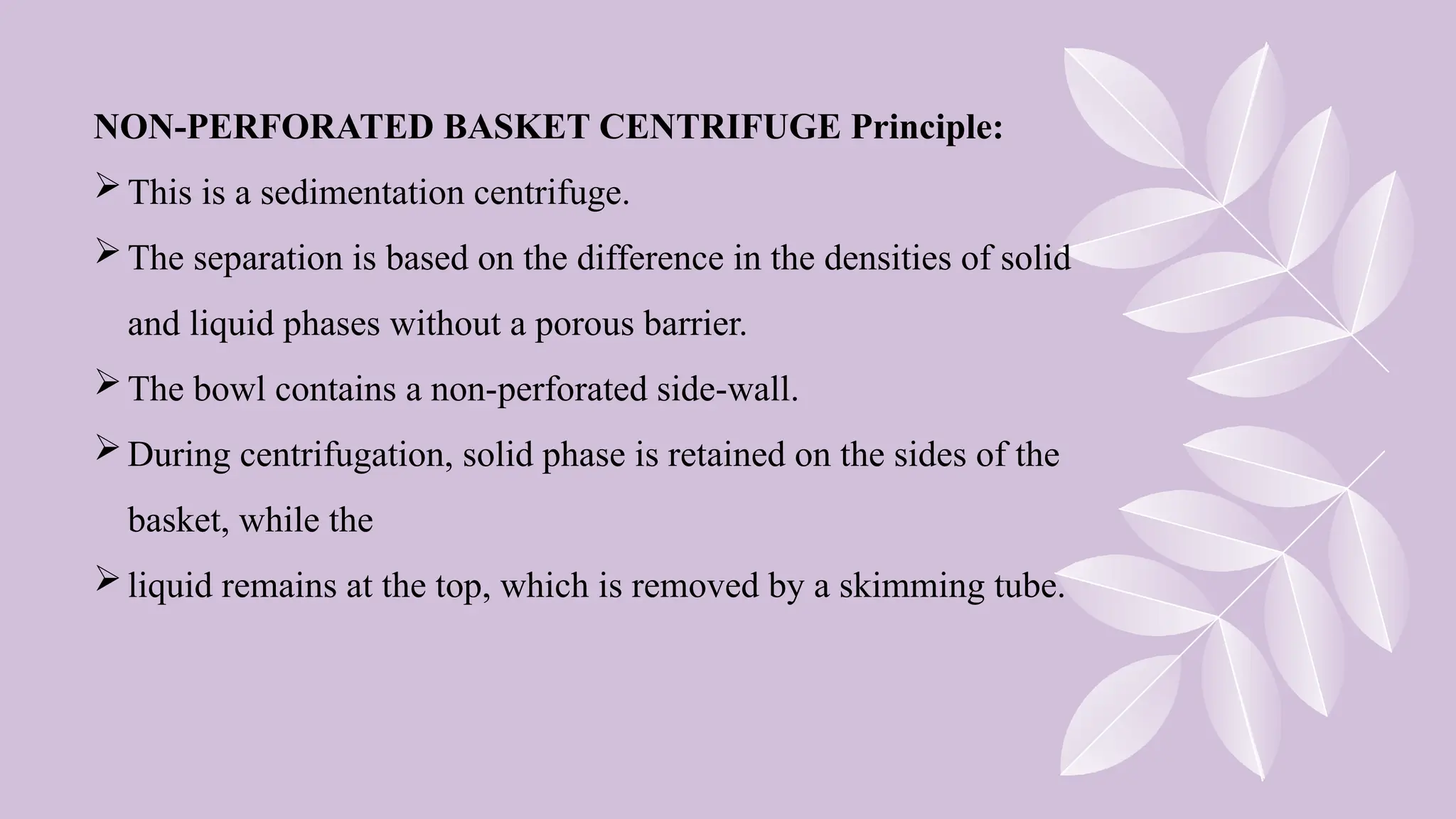 NON-PERFORATED BASKET CENTRIFUGE Principle:
This is a sedimentation centrifuge.
The separation is based on the difference in the densities of solid
and liquid phases without a porous barrier.
The bowl contains a non-perforated side-wall.
During centrifugation, solid phase is retained on the sides of the
basket, while the
liquid remains at the top, which is removed by a skimming tube.
 