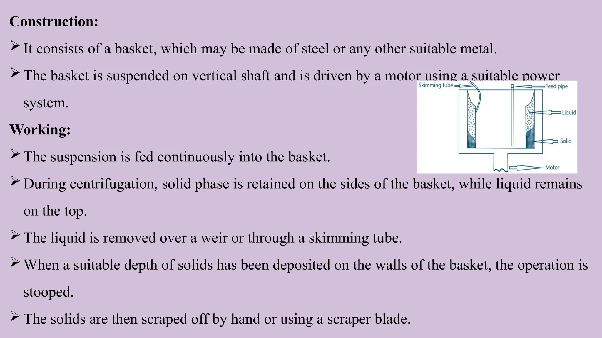 Construction:
It consists of a basket, which may be made of steel or any other suitable metal.
The basket is suspended on vertical shaft and is driven by a motor using a suitable power
system.
Working:
The suspension is fed continuously into the basket.
During centrifugation, solid phase is retained on the sides of the basket, while liquid remains
on the top.
The liquid is removed over a weir or through a skimming tube.
When a suitable depth of solids has been deposited on the walls of the basket, the operation is
stooped.
The solids are then scraped off by hand or using a scraper blade.
 