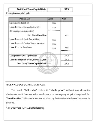 Net ShortTerm CapitalGain XXX
# Long term capital gain
Particulars Amt Amt
Sales Consideration
Less: Exp in relation Totransfer
(Brokerage,commission)
Net Consideration
Less: Indexed Cost Acquisition
Less: Indexed Cost of improvement
Less: Exp. on Purchase
xxx
xxx
xxx
xxx
xxx
xxx
xxx
Long term capital gain/ loss
Less: Exemptionu/s54,54B,54EC,54F
Net Long Term Capital Gain
XXX
XXX
XXX
FULL VALUE OF CONSIDERATION:
The word “Full value” refers to “whole price” without any deduction
whatsoever an it does not refer to adequacy or inadequacy of price bargained for.
“Consideration”refers to the amount received by the transferor in lieu of the assets he
gives up.
C.I.I [COST OF INFLATION INDEX]-
 