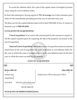 To avoid the inflation effect, the value of the capital assets is brought to present
value using the cost of inflation index.
In short, the central govt. having regard to 75% of average rise in the consumer price
index for the immediately preceding previous year to such previous year.
The Base year for the capital inflation index is first April 1981(100) @ now it’s based on
financial year of 2001-02 (100)
# COA: [COST OF ACQUISITION]
‘Cost of acquisition’ of an asset is the amount paid by the assessee to acquire it.
All the capital expenses paid for acquiring the title to the property are termed as the
cost of acquisition.
‘Indexed Costof Acquisition’-(48) Indexed cost of acquisition means an amount
which bears to the cost of acquisition the same proportion as cost inflation index for
the year in which the asset is transferred bears to the cost inflation index for the first
year in which the asset was held by the assessee.
COST OF ACQUISITION
Before 2001-02 After 2001-02
Actual cost Actual cost x CII of sale year/ CII of
acquisition
Or F.M.V W.E.H x CII of Sale year
CII OF 2001-02
#COI: [COST OF IMPROVEMENT] 49 (1)
 