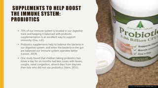 SUPPLEMENTS TO HELP BOOST
THE IMMUNE SYSTEM:
PROBIOTICS
• 70% of our immune system is located in our digestive
track and keeping it balanced with probiotic
supplementation is an excellent way to support
immunity (Ora, n.d.).
• Probiotics supplements help to balance the bacteria in
our digestive system, and when the bacteria in the gut
are balanced our immune system operates better
(Larson, 2019).
• One study found that children taking probiotics two
times a day for six months had less issues with fevers,
coughs, nasal congestion, absent days from daycare
than kids who did not use probiotics (Vann, 2011).
This Photo by Unknown Author is licensed under CC BY
 
