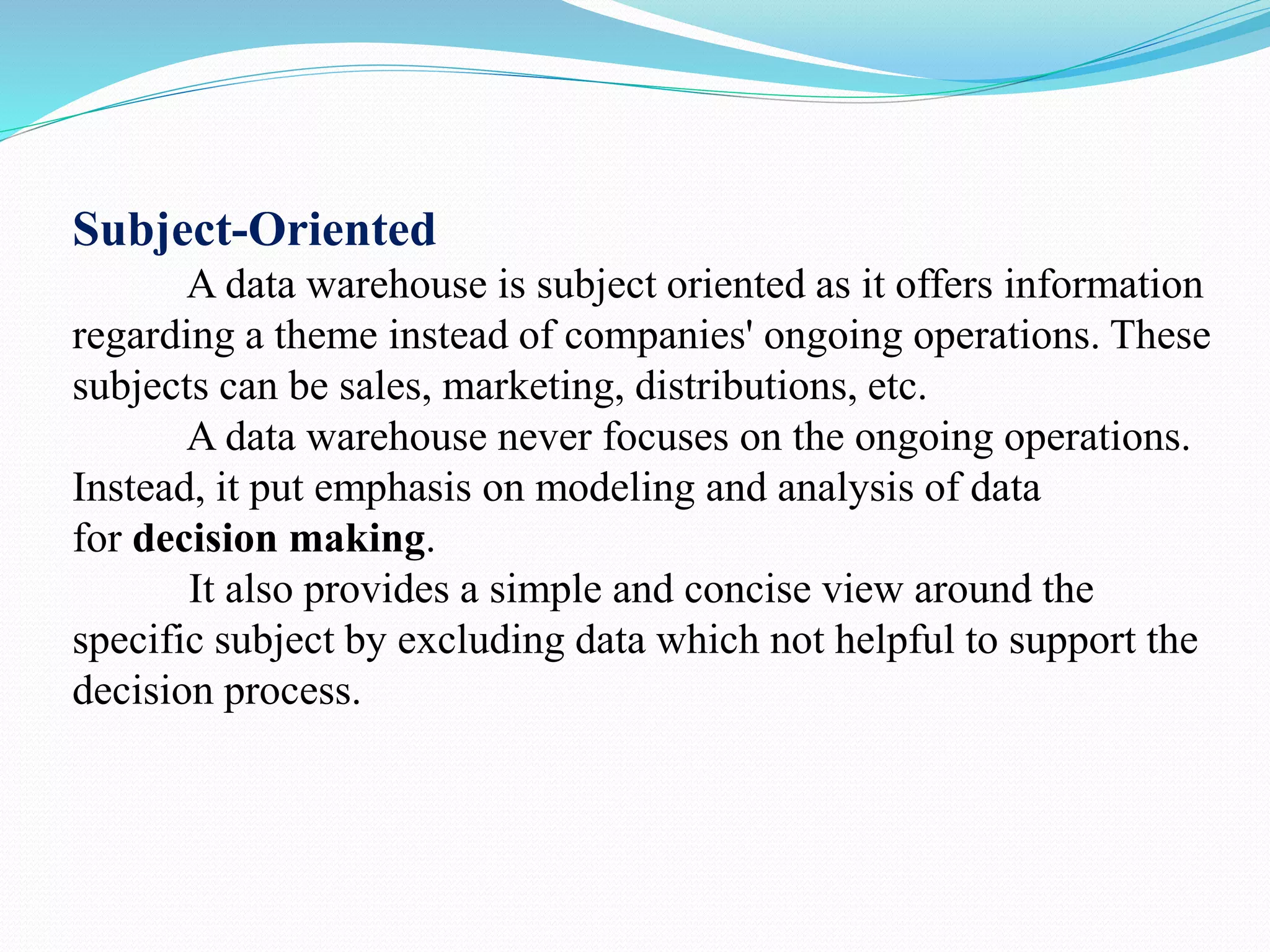 Subject-Oriented
A data warehouse is subject oriented as it offers information
regarding a theme instead of companies' ongoing operations. These
subjects can be sales, marketing, distributions, etc.
A data warehouse never focuses on the ongoing operations.
Instead, it put emphasis on modeling and analysis of data
for decision making.
It also provides a simple and concise view around the
specific subject by excluding data which not helpful to support the
decision process.
 