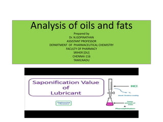 Analysis of oils and fats
Prepared by
Dr. N.GOPINATHAN
ASSISTANT PROFESSOR
DEPARTMENT OF PHARMACEUTICAL CHEMISTRY
FACULTY OF PHARMACY
SRIHER [DU]
CHENNAI-116
TAMILNADU
 