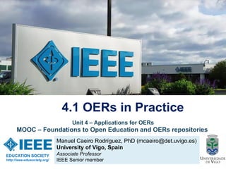 Manuel Caeiro Rodríguez, PhD (mcaeiro@det.uvigo.es)
University of Vigo, Spain
Associate Professor
IEEE Senior member
4.1 OERs in Practice
EDUCATION SOCIETY
http://ieee-edusociety.org/
Unit 4 – Applications for OERs
MOOC – Foundations to Open Education and OERs repositories
 