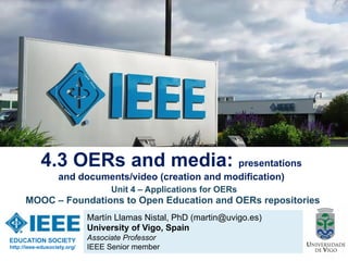Martín Llamas Nistal, PhD (martin@uvigo.es)
University of Vigo, Spain
Associate Professor
IEEE Senior member
4.3 OERs and media: presentations
and documents/video (creation and modification)
EDUCATION SOCIETY
http://ieee-edusociety.org/
Unit 4 – Applications for OERs
MOOC – Foundations to Open Education and OERs repositories
 