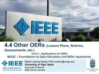 Martín Llamas Nistal, PhD (martin@uvigo.es)
University of Vigo, Spain
Associate Professor
IEEE Senior member
4.4 Other OERs (Lesson Plans, Rubrics,
Assessments, etc.)
EDUCATION SOCIETY
http://ieee-edusociety.org/
Unit 4 – Applications for OERs
MOOC – Foundations to Open Education and OERs repositories
 