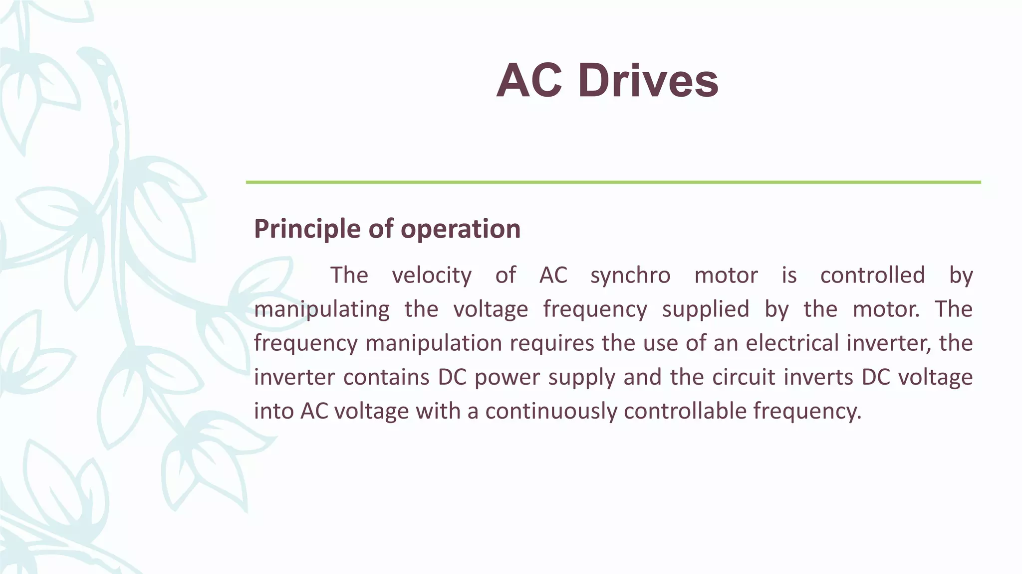 AC Drives
Principle of operation
The velocity of AC synchro motor is controlled by
manipulating the voltage frequency supplied by the motor. The
frequency manipulation requires the use of an electrical inverter, the
inverter contains DC power supply and the circuit inverts DC voltage
into AC voltage with a continuously controllable frequency.
 