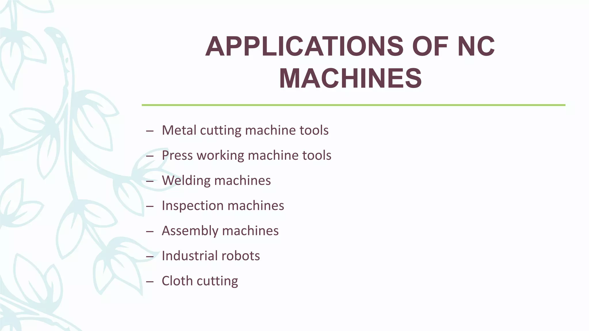 APPLICATIONS OF NC
MACHINES
– Metal cutting machine tools
– Press working machine tools
– Welding machines
– Inspection machines
– Assembly machines
– Industrial robots
– Cloth cutting
 