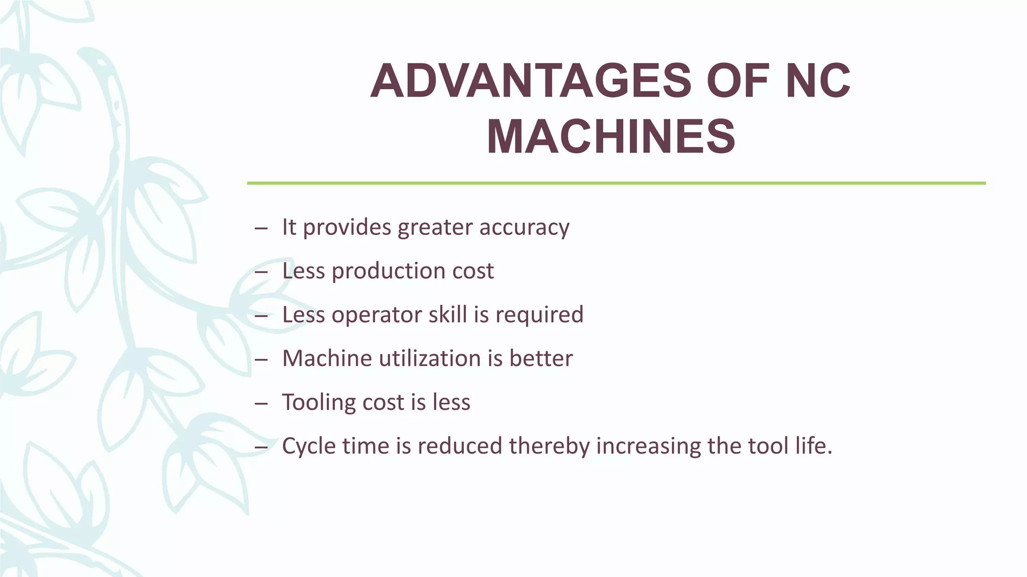 ADVANTAGES OF NC
MACHINES
– It provides greater accuracy
– Less production cost
– Less operator skill is required
– Machine utilization is better
– Tooling cost is less
– Cycle time is reduced thereby increasing the tool life.
 