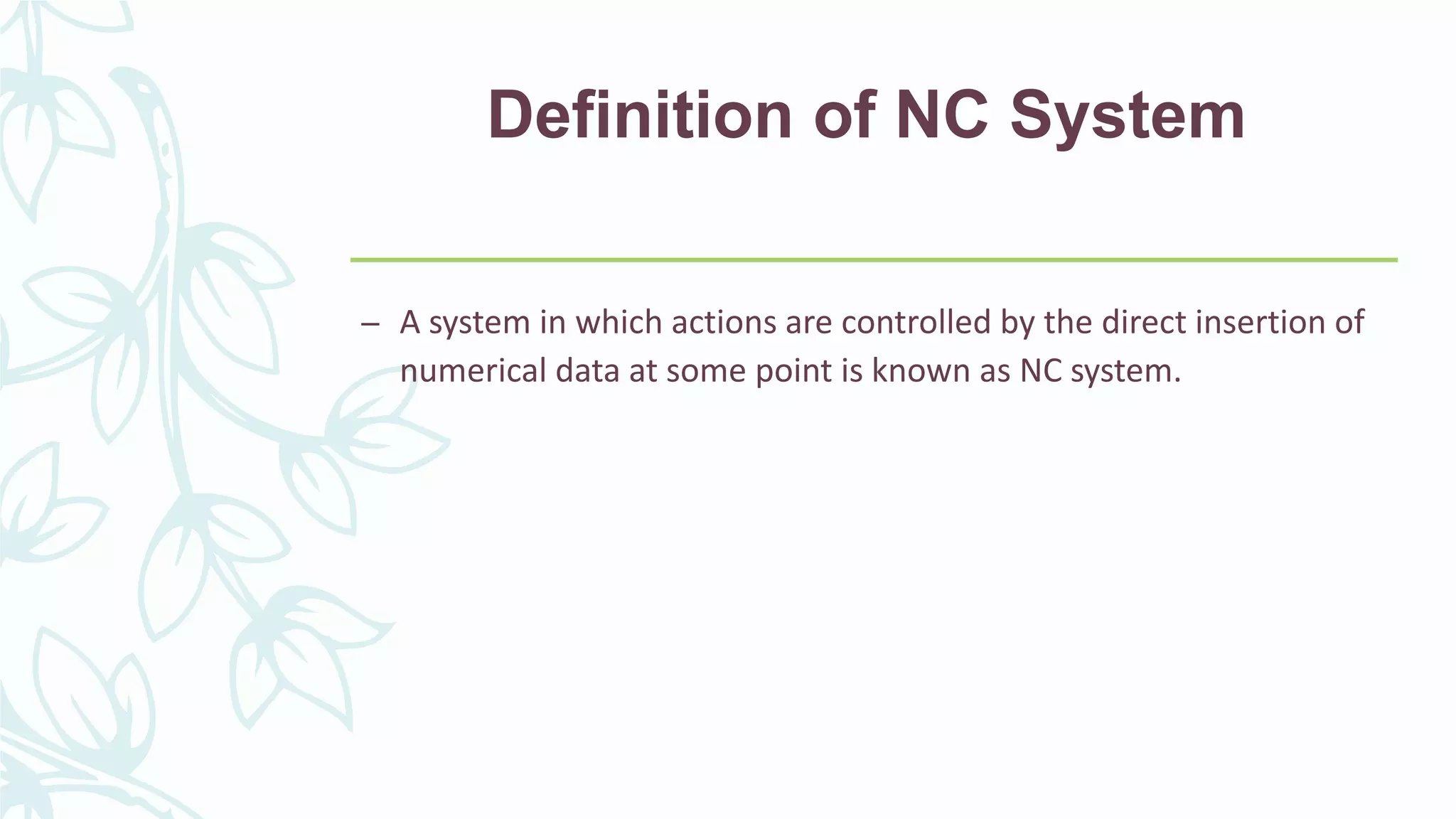 Definition of NC System
– A system in which actions are controlled by the direct insertion of
numerical data at some point is known as NC system.
 
