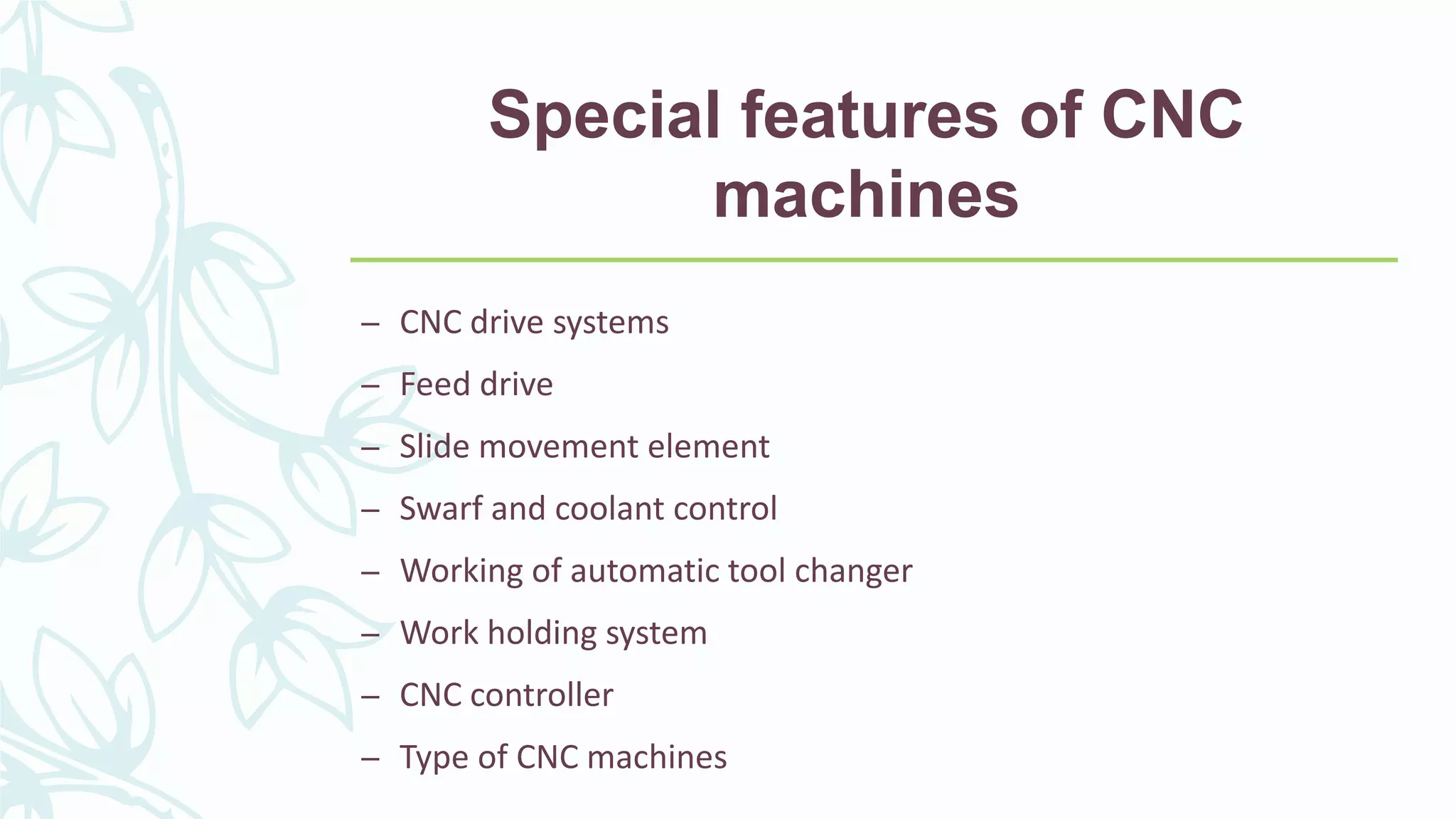Special features of CNC
machines
– CNC drive systems
– Feed drive
– Slide movement element
– Swarf and coolant control
– Working of automatic tool changer
– Work holding system
– CNC controller
– Type of CNC machines
 