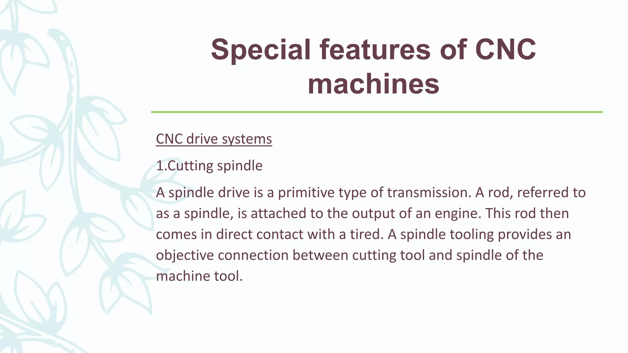 Special features of CNC
machines
CNC drive systems
1.Cutting spindle
A spindle drive is a primitive type of transmission. A rod, referred to
as a spindle, is attached to the output of an engine. This rod then
comes in direct contact with a tired. A spindle tooling provides an
objective connection between cutting tool and spindle of the
machine tool.
 