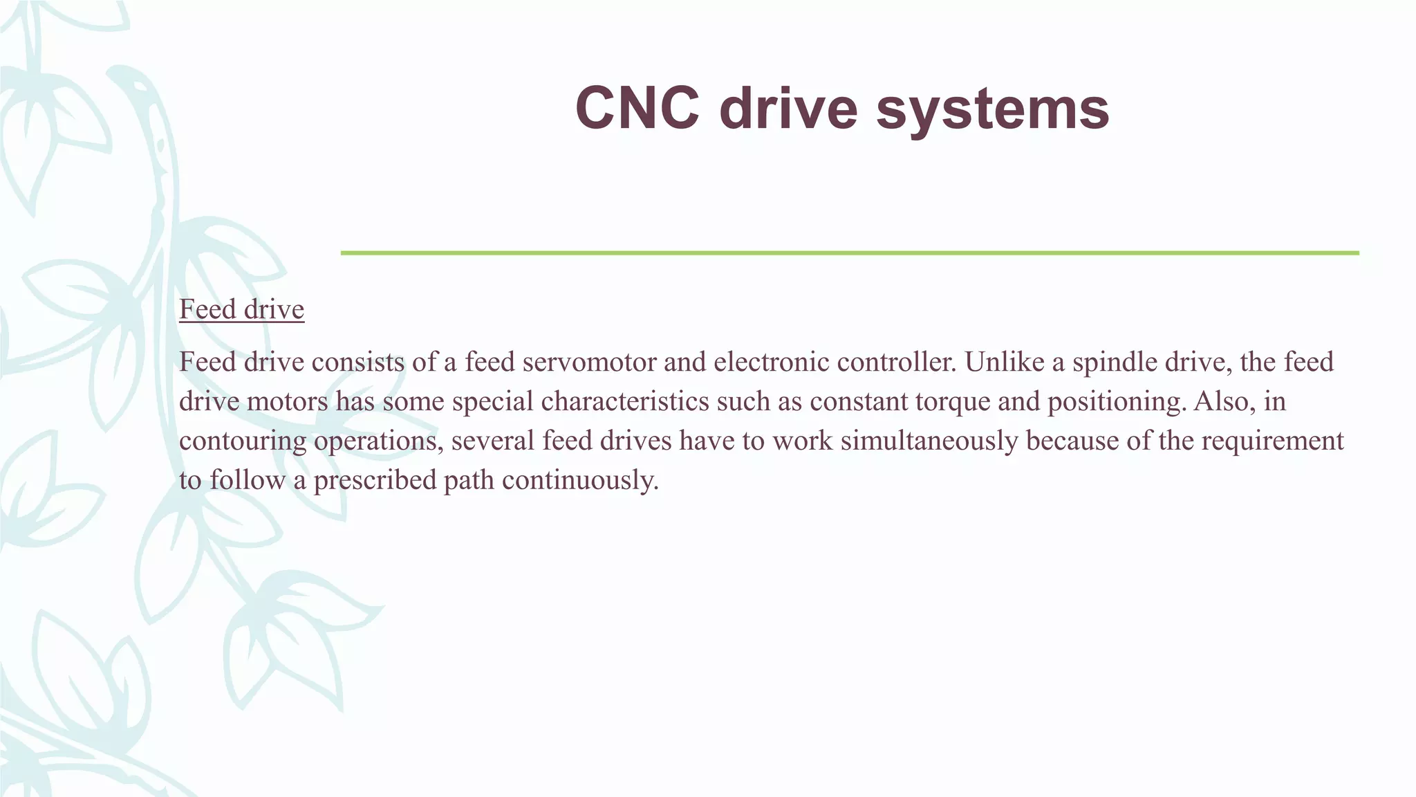 CNC drive systems
Feed drive
Feed drive consists of a feed servomotor and electronic controller. Unlike a spindle drive, the feed
drive motors has some special characteristics such as constant torque and positioning. Also, in
contouring operations, several feed drives have to work simultaneously because of the requirement
to follow a prescribed path continuously.
 