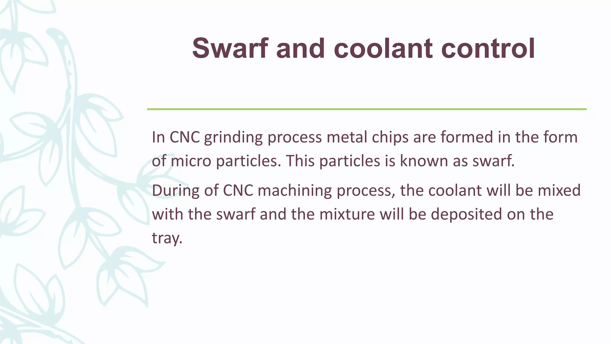 Swarf and coolant control
In CNC grinding process metal chips are formed in the form
of micro particles. This particles is known as swarf.
During of CNC machining process, the coolant will be mixed
with the swarf and the mixture will be deposited on the
tray.
 
