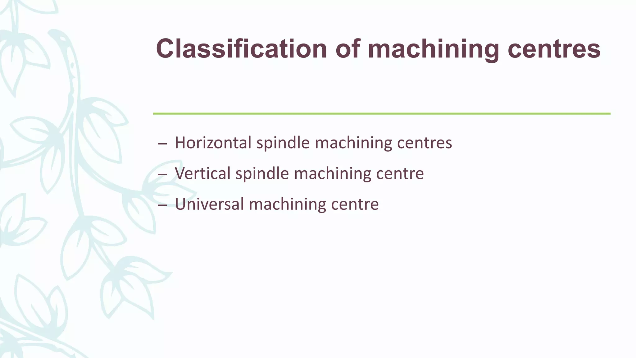 Classification of machining centres
– Horizontal spindle machining centres
– Vertical spindle machining centre
– Universal machining centre
 