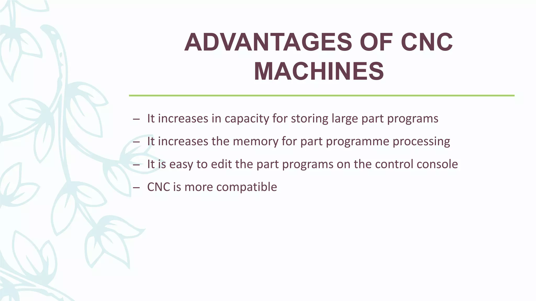 ADVANTAGES OF CNC
MACHINES
– It increases in capacity for storing large part programs
– It increases the memory for part programme processing
– It is easy to edit the part programs on the control console
– CNC is more compatible
 