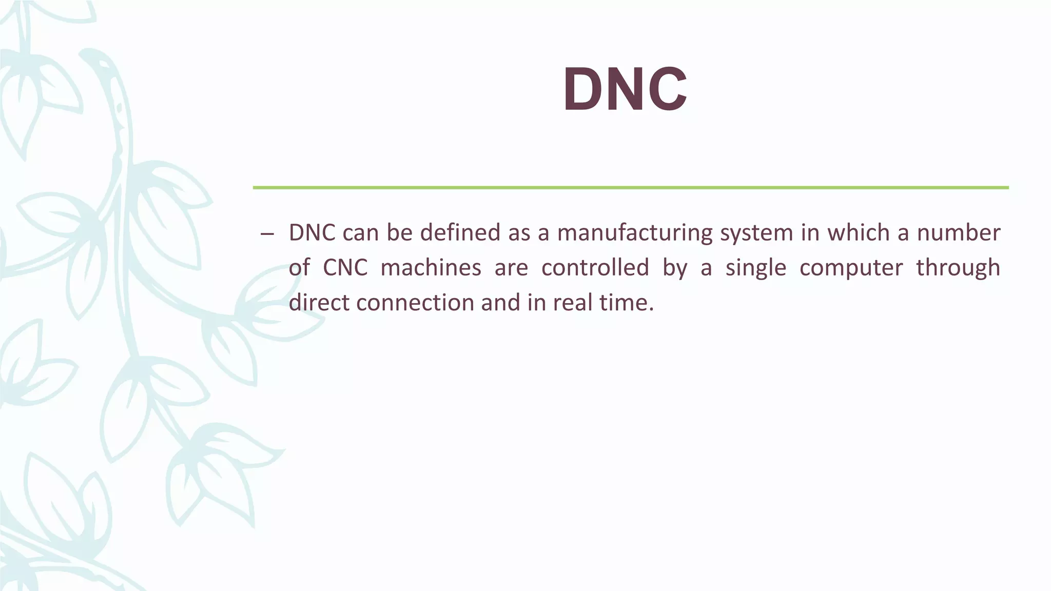 DNC
– DNC can be defined as a manufacturing system in which a number
of CNC machines are controlled by a single computer through
direct connection and in real time.
 